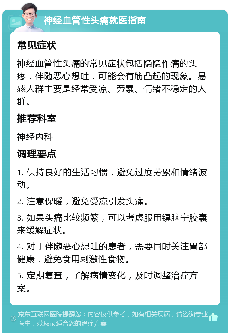 神经血管性头痛就医指南 常见症状 神经血管性头痛的常见症状包括隐隐作痛的头疼，伴随恶心想吐，可能会有筋凸起的现象。易感人群主要是经常受凉、劳累、情绪不稳定的人群。 推荐科室 神经内科 调理要点 1. 保持良好的生活习惯，避免过度劳累和情绪波动。 2. 注意保暖，避免受凉引发头痛。 3. 如果头痛比较频繁，可以考虑服用镇脑宁胶囊来缓解症状。 4. 对于伴随恶心想吐的患者，需要同时关注胃部健康，避免食用刺激性食物。 5. 定期复查，了解病情变化，及时调整治疗方案。