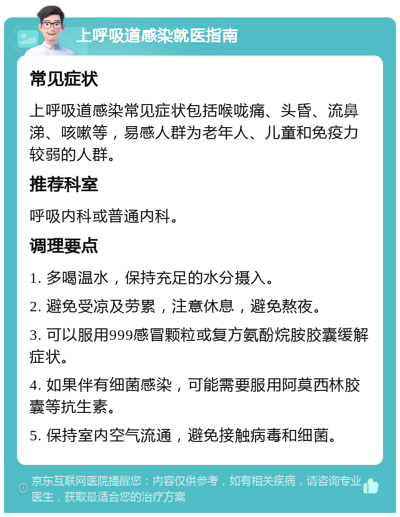 上呼吸道感染就医指南 常见症状 上呼吸道感染常见症状包括喉咙痛、头昏、流鼻涕、咳嗽等，易感人群为老年人、儿童和免疫力较弱的人群。 推荐科室 呼吸内科或普通内科。 调理要点 1. 多喝温水，保持充足的水分摄入。 2. 避免受凉及劳累，注意休息，避免熬夜。 3. 可以服用999感冒颗粒或复方氨酚烷胺胶囊缓解症状。 4. 如果伴有细菌感染，可能需要服用阿莫西林胶囊等抗生素。 5. 保持室内空气流通，避免接触病毒和细菌。