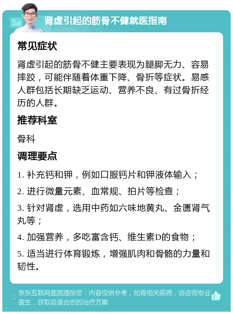 肾虚引起的筋骨不健就医指南 常见症状 肾虚引起的筋骨不健主要表现为腿脚无力、容易摔跤，可能伴随着体重下降、骨折等症状。易感人群包括长期缺乏运动、营养不良、有过骨折经历的人群。 推荐科室 骨科 调理要点 1. 补充钙和钾，例如口服钙片和钾液体输入； 2. 进行微量元素、血常规、拍片等检查； 3. 针对肾虚，选用中药如六味地黄丸、金匮肾气丸等； 4. 加强营养，多吃富含钙、维生素D的食物； 5. 适当进行体育锻炼，增强肌肉和骨骼的力量和韧性。