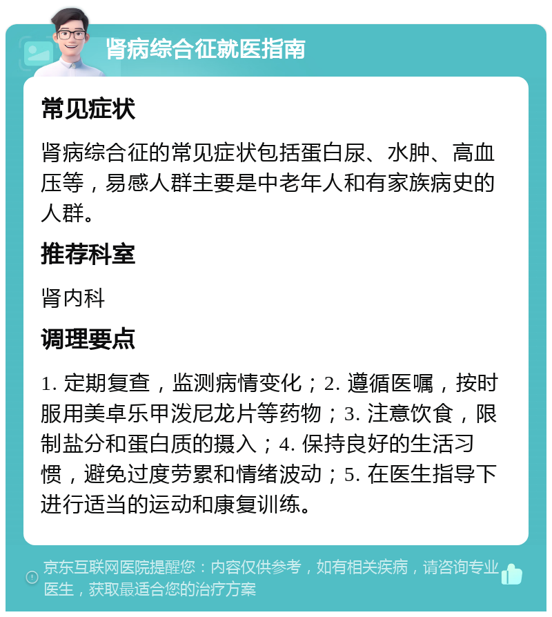 肾病综合征就医指南 常见症状 肾病综合征的常见症状包括蛋白尿、水肿、高血压等，易感人群主要是中老年人和有家族病史的人群。 推荐科室 肾内科 调理要点 1. 定期复查，监测病情变化；2. 遵循医嘱，按时服用美卓乐甲泼尼龙片等药物；3. 注意饮食，限制盐分和蛋白质的摄入；4. 保持良好的生活习惯，避免过度劳累和情绪波动；5. 在医生指导下进行适当的运动和康复训练。