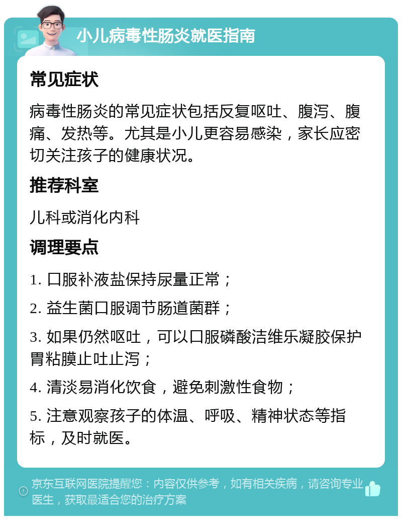 小儿病毒性肠炎就医指南 常见症状 病毒性肠炎的常见症状包括反复呕吐、腹泻、腹痛、发热等。尤其是小儿更容易感染，家长应密切关注孩子的健康状况。 推荐科室 儿科或消化内科 调理要点 1. 口服补液盐保持尿量正常； 2. 益生菌口服调节肠道菌群； 3. 如果仍然呕吐，可以口服磷酸洁维乐凝胶保护胃粘膜止吐止泻； 4. 清淡易消化饮食，避免刺激性食物； 5. 注意观察孩子的体温、呼吸、精神状态等指标，及时就医。