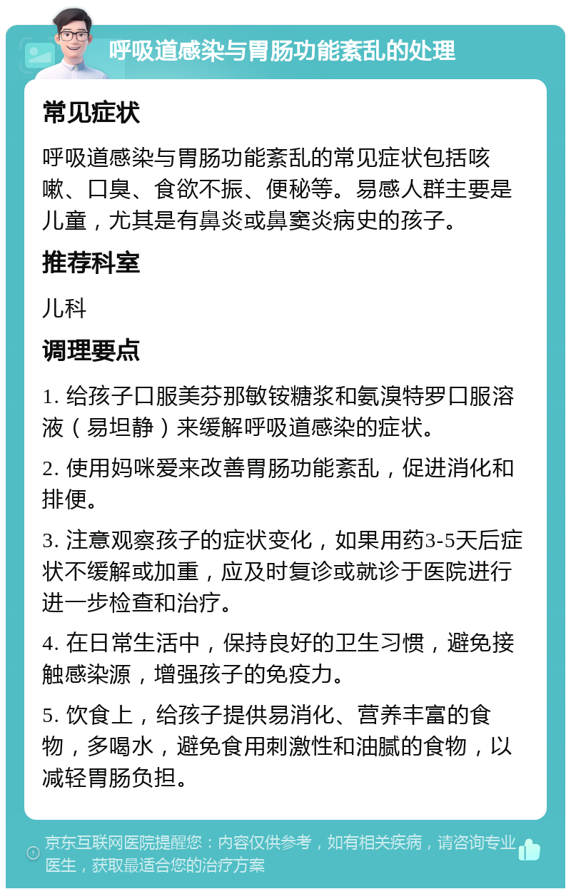 呼吸道感染与胃肠功能紊乱的处理 常见症状 呼吸道感染与胃肠功能紊乱的常见症状包括咳嗽、口臭、食欲不振、便秘等。易感人群主要是儿童，尤其是有鼻炎或鼻窦炎病史的孩子。 推荐科室 儿科 调理要点 1. 给孩子口服美芬那敏铵糖浆和氨溴特罗口服溶液（易坦静）来缓解呼吸道感染的症状。 2. 使用妈咪爱来改善胃肠功能紊乱，促进消化和排便。 3. 注意观察孩子的症状变化，如果用药3-5天后症状不缓解或加重，应及时复诊或就诊于医院进行进一步检查和治疗。 4. 在日常生活中，保持良好的卫生习惯，避免接触感染源，增强孩子的免疫力。 5. 饮食上，给孩子提供易消化、营养丰富的食物，多喝水，避免食用刺激性和油腻的食物，以减轻胃肠负担。