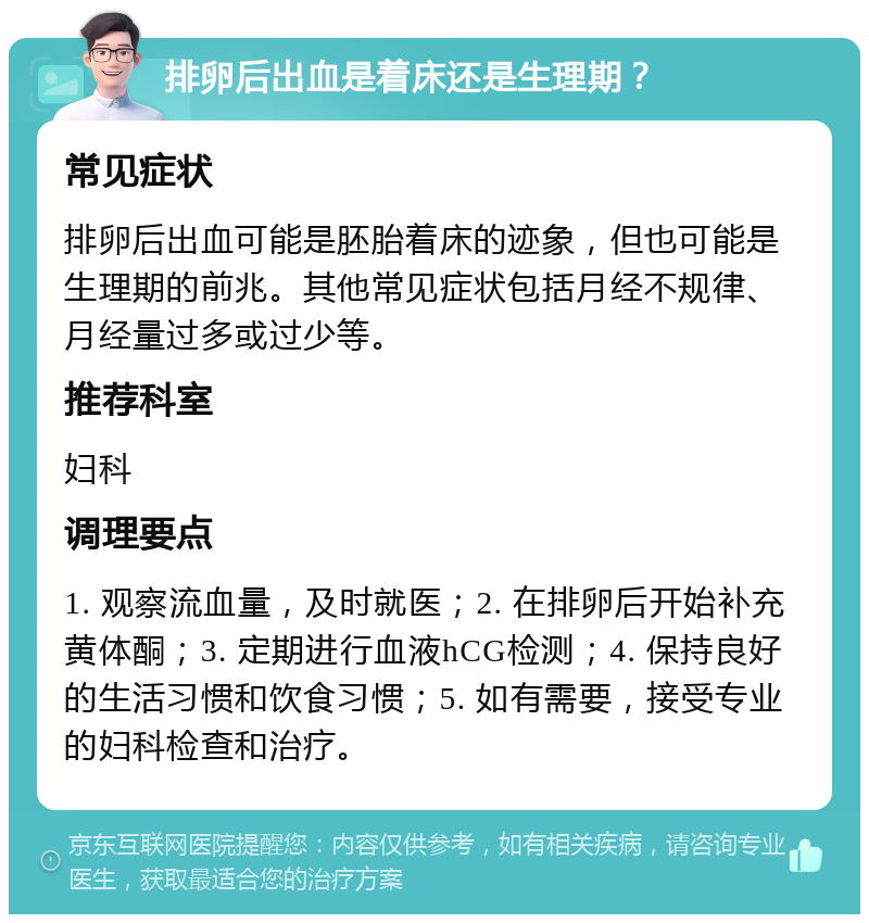 排卵后出血是着床还是生理期？ 常见症状 排卵后出血可能是胚胎着床的迹象，但也可能是生理期的前兆。其他常见症状包括月经不规律、月经量过多或过少等。 推荐科室 妇科 调理要点 1. 观察流血量，及时就医；2. 在排卵后开始补充黄体酮；3. 定期进行血液hCG检测；4. 保持良好的生活习惯和饮食习惯；5. 如有需要，接受专业的妇科检查和治疗。