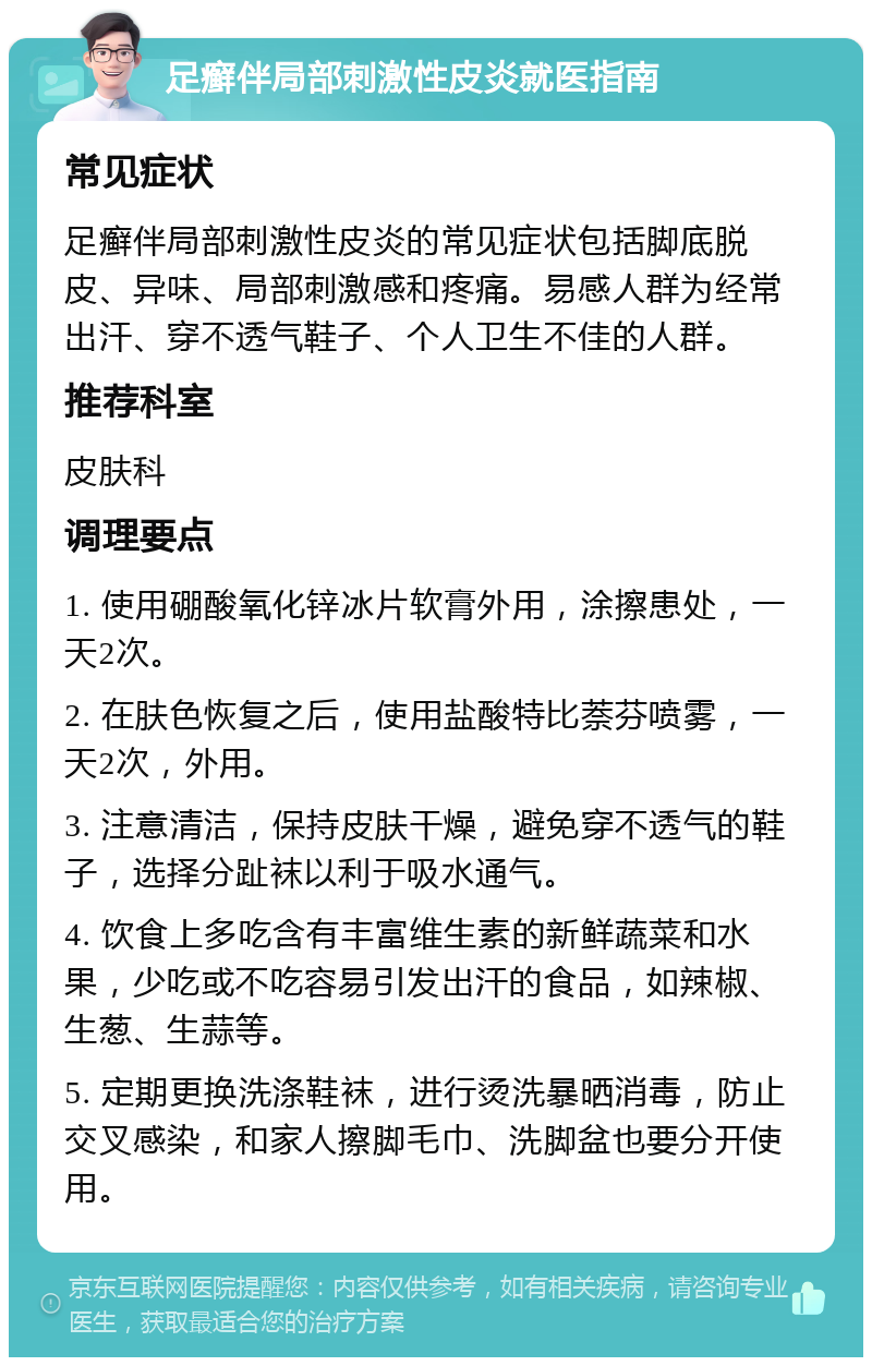 足癣伴局部刺激性皮炎就医指南 常见症状 足癣伴局部刺激性皮炎的常见症状包括脚底脱皮、异味、局部刺激感和疼痛。易感人群为经常出汗、穿不透气鞋子、个人卫生不佳的人群。 推荐科室 皮肤科 调理要点 1. 使用硼酸氧化锌冰片软膏外用，涂擦患处，一天2次。 2. 在肤色恢复之后，使用盐酸特比萘芬喷雾，一天2次，外用。 3. 注意清洁，保持皮肤干燥，避免穿不透气的鞋子，选择分趾袜以利于吸水通气。 4. 饮食上多吃含有丰富维生素的新鲜蔬菜和水果，少吃或不吃容易引发出汗的食品，如辣椒、生葱、生蒜等。 5. 定期更换洗涤鞋袜，进行烫洗暴晒消毒，防止交叉感染，和家人擦脚毛巾、洗脚盆也要分开使用。