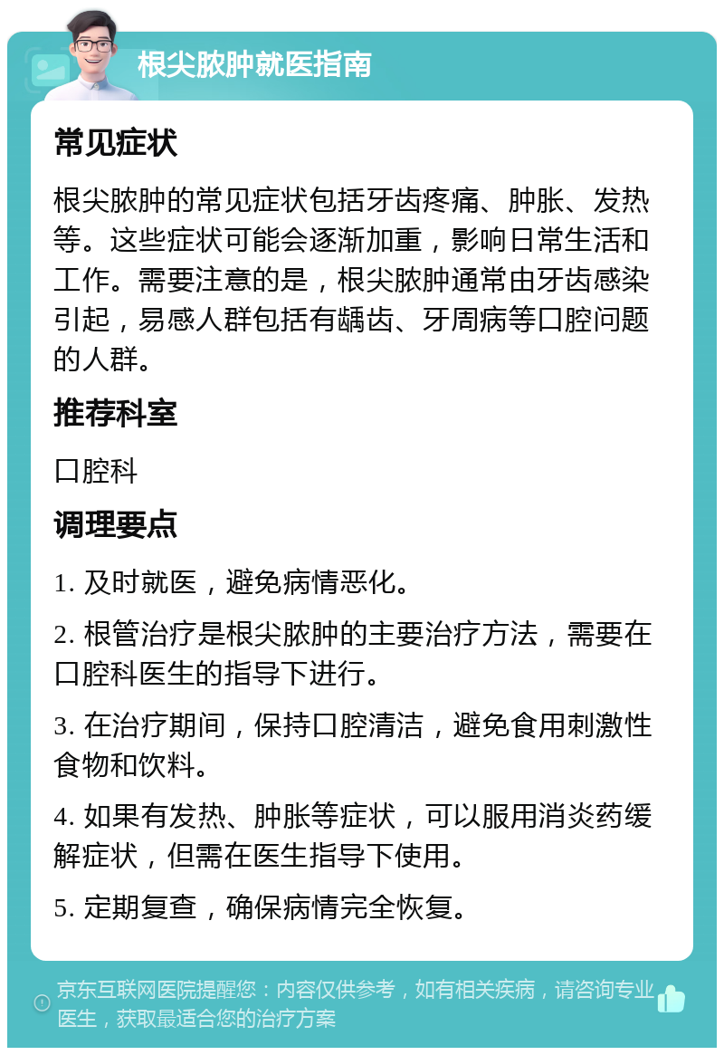 根尖脓肿就医指南 常见症状 根尖脓肿的常见症状包括牙齿疼痛、肿胀、发热等。这些症状可能会逐渐加重，影响日常生活和工作。需要注意的是，根尖脓肿通常由牙齿感染引起，易感人群包括有龋齿、牙周病等口腔问题的人群。 推荐科室 口腔科 调理要点 1. 及时就医，避免病情恶化。 2. 根管治疗是根尖脓肿的主要治疗方法，需要在口腔科医生的指导下进行。 3. 在治疗期间，保持口腔清洁，避免食用刺激性食物和饮料。 4. 如果有发热、肿胀等症状，可以服用消炎药缓解症状，但需在医生指导下使用。 5. 定期复查，确保病情完全恢复。