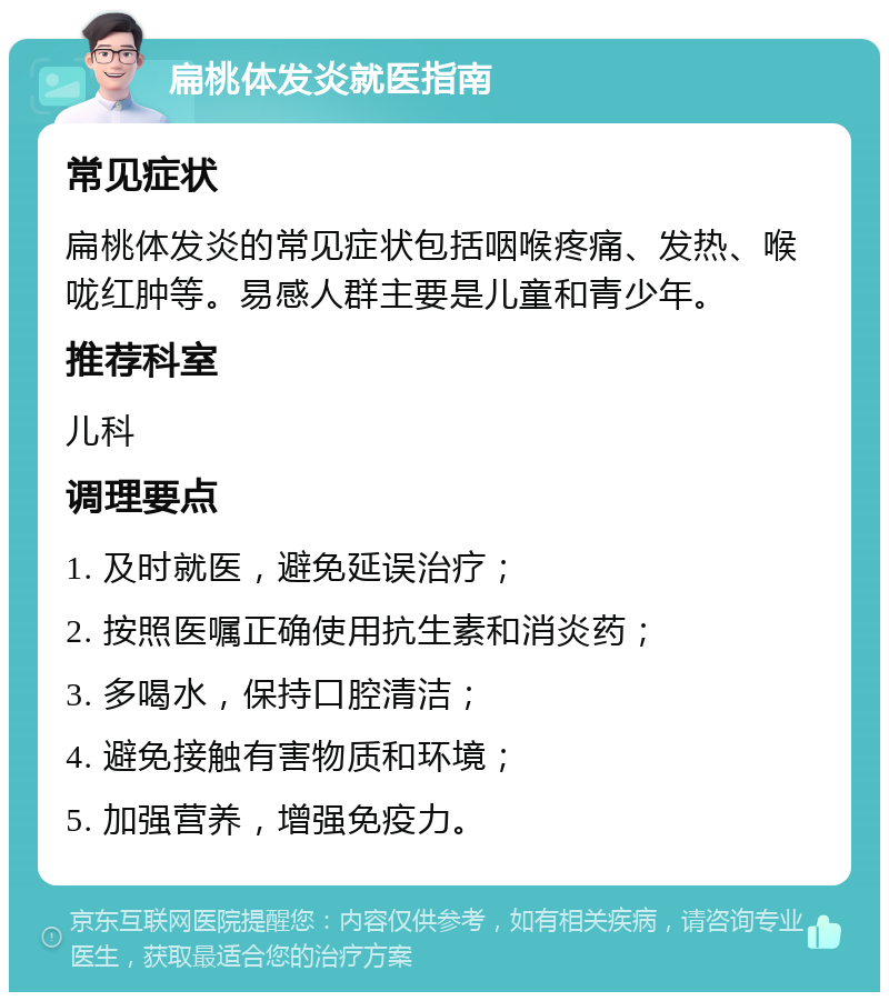 扁桃体发炎就医指南 常见症状 扁桃体发炎的常见症状包括咽喉疼痛、发热、喉咙红肿等。易感人群主要是儿童和青少年。 推荐科室 儿科 调理要点 1. 及时就医，避免延误治疗； 2. 按照医嘱正确使用抗生素和消炎药； 3. 多喝水，保持口腔清洁； 4. 避免接触有害物质和环境； 5. 加强营养，增强免疫力。