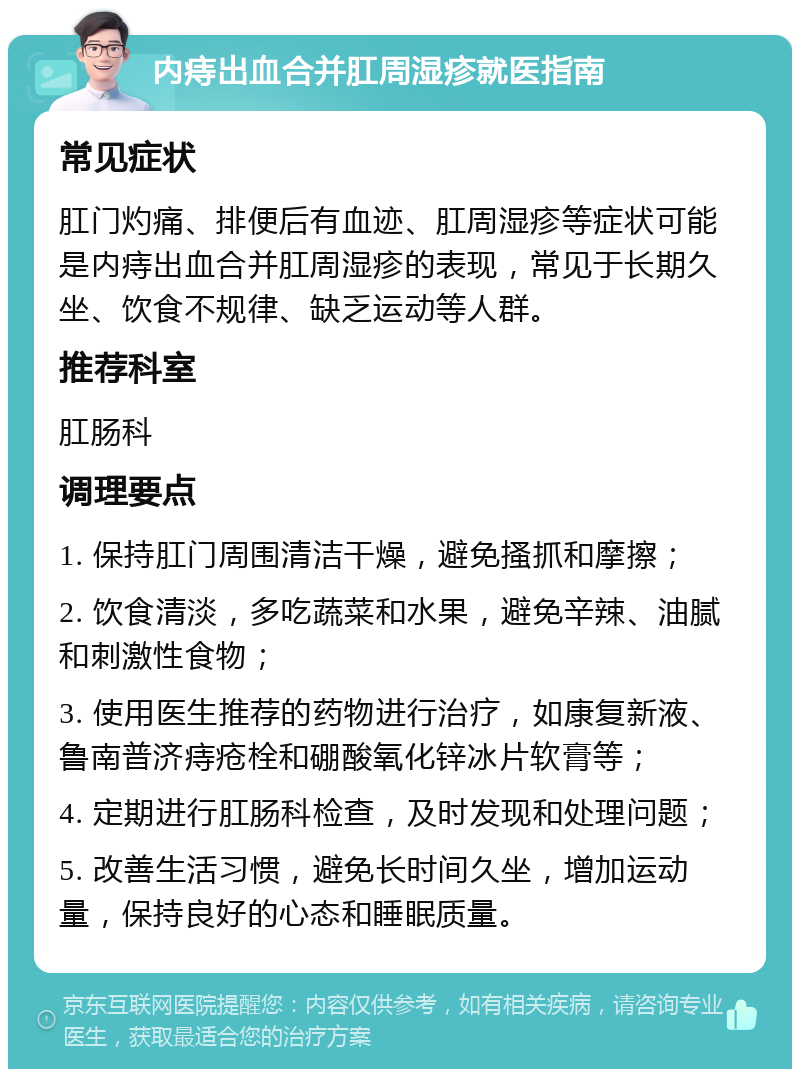 内痔出血合并肛周湿疹就医指南 常见症状 肛门灼痛、排便后有血迹、肛周湿疹等症状可能是内痔出血合并肛周湿疹的表现，常见于长期久坐、饮食不规律、缺乏运动等人群。 推荐科室 肛肠科 调理要点 1. 保持肛门周围清洁干燥，避免搔抓和摩擦； 2. 饮食清淡，多吃蔬菜和水果，避免辛辣、油腻和刺激性食物； 3. 使用医生推荐的药物进行治疗，如康复新液、鲁南普济痔疮栓和硼酸氧化锌冰片软膏等； 4. 定期进行肛肠科检查，及时发现和处理问题； 5. 改善生活习惯，避免长时间久坐，增加运动量，保持良好的心态和睡眠质量。