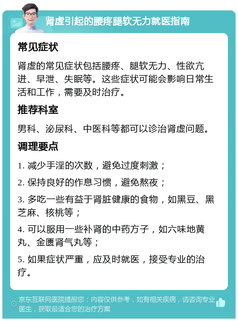 肾虚引起的腰疼腿软无力就医指南 常见症状 肾虚的常见症状包括腰疼、腿软无力、性欲亢进、早泄、失眠等。这些症状可能会影响日常生活和工作，需要及时治疗。 推荐科室 男科、泌尿科、中医科等都可以诊治肾虚问题。 调理要点 1. 减少手淫的次数，避免过度刺激； 2. 保持良好的作息习惯，避免熬夜； 3. 多吃一些有益于肾脏健康的食物，如黑豆、黑芝麻、核桃等； 4. 可以服用一些补肾的中药方子，如六味地黄丸、金匮肾气丸等； 5. 如果症状严重，应及时就医，接受专业的治疗。