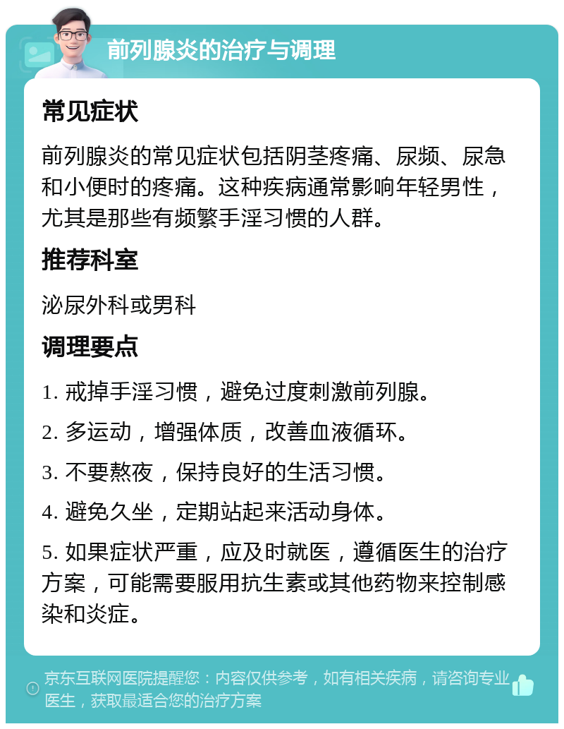 前列腺炎的治疗与调理 常见症状 前列腺炎的常见症状包括阴茎疼痛、尿频、尿急和小便时的疼痛。这种疾病通常影响年轻男性，尤其是那些有频繁手淫习惯的人群。 推荐科室 泌尿外科或男科 调理要点 1. 戒掉手淫习惯，避免过度刺激前列腺。 2. 多运动，增强体质，改善血液循环。 3. 不要熬夜，保持良好的生活习惯。 4. 避免久坐，定期站起来活动身体。 5. 如果症状严重，应及时就医，遵循医生的治疗方案，可能需要服用抗生素或其他药物来控制感染和炎症。