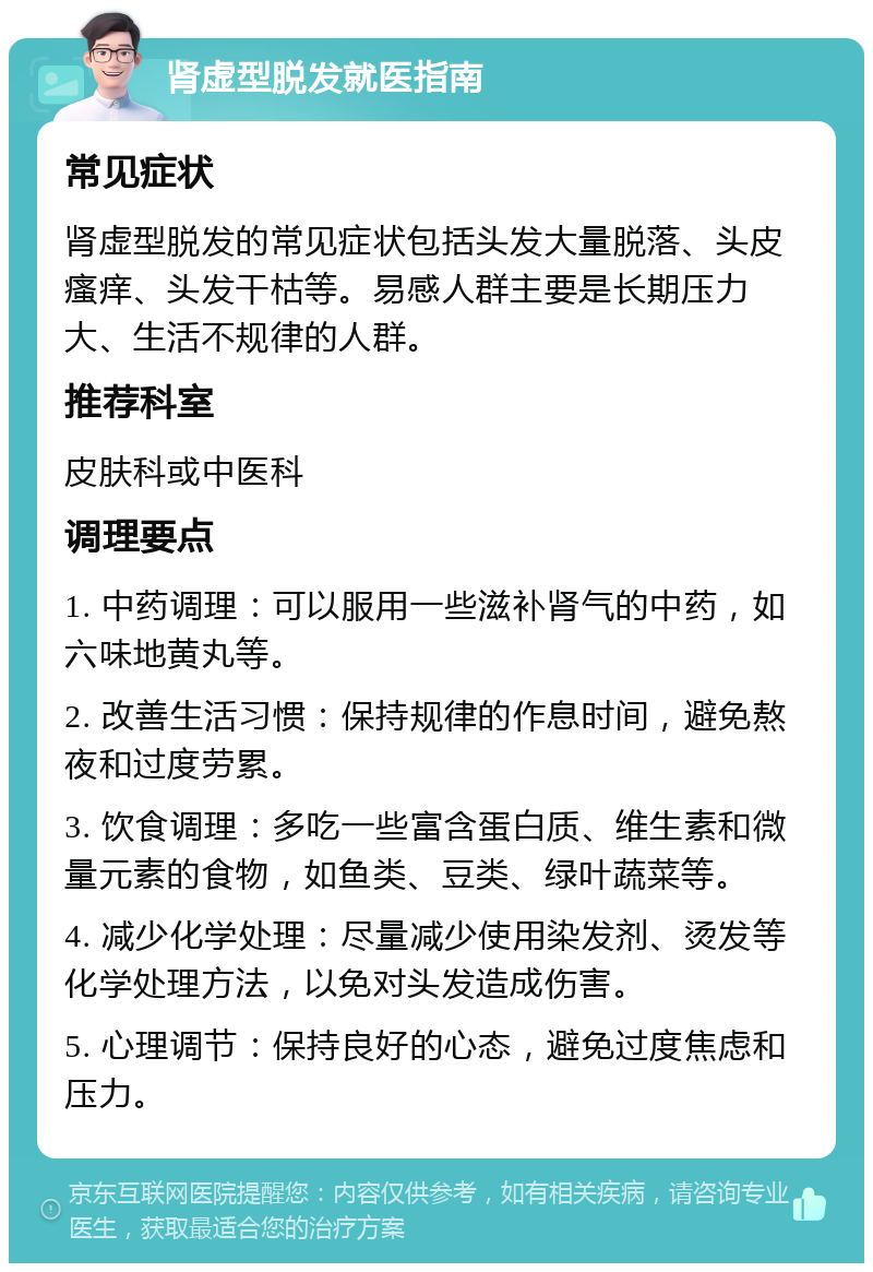 肾虚型脱发就医指南 常见症状 肾虚型脱发的常见症状包括头发大量脱落、头皮瘙痒、头发干枯等。易感人群主要是长期压力大、生活不规律的人群。 推荐科室 皮肤科或中医科 调理要点 1. 中药调理：可以服用一些滋补肾气的中药，如六味地黄丸等。 2. 改善生活习惯：保持规律的作息时间，避免熬夜和过度劳累。 3. 饮食调理：多吃一些富含蛋白质、维生素和微量元素的食物，如鱼类、豆类、绿叶蔬菜等。 4. 减少化学处理：尽量减少使用染发剂、烫发等化学处理方法，以免对头发造成伤害。 5. 心理调节：保持良好的心态，避免过度焦虑和压力。