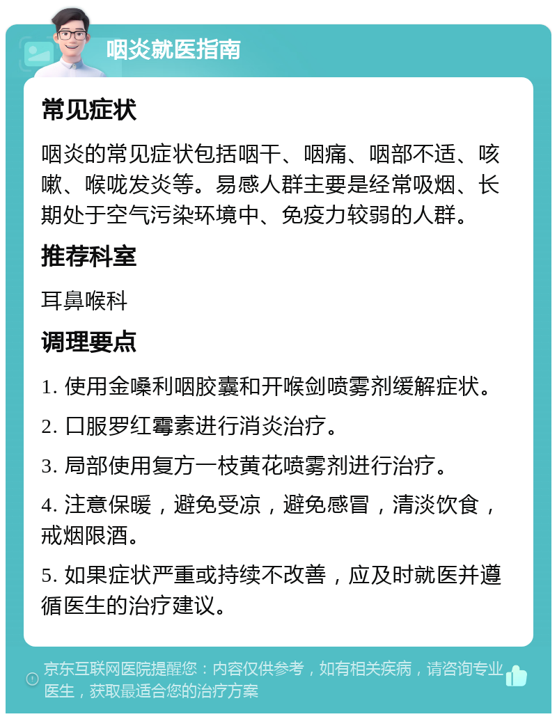 咽炎就医指南 常见症状 咽炎的常见症状包括咽干、咽痛、咽部不适、咳嗽、喉咙发炎等。易感人群主要是经常吸烟、长期处于空气污染环境中、免疫力较弱的人群。 推荐科室 耳鼻喉科 调理要点 1. 使用金嗓利咽胶囊和开喉剑喷雾剂缓解症状。 2. 口服罗红霉素进行消炎治疗。 3. 局部使用复方一枝黄花喷雾剂进行治疗。 4. 注意保暖，避免受凉，避免感冒，清淡饮食，戒烟限酒。 5. 如果症状严重或持续不改善，应及时就医并遵循医生的治疗建议。