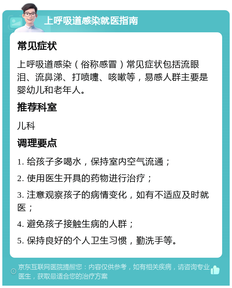 上呼吸道感染就医指南 常见症状 上呼吸道感染（俗称感冒）常见症状包括流眼泪、流鼻涕、打喷嚏、咳嗽等，易感人群主要是婴幼儿和老年人。 推荐科室 儿科 调理要点 1. 给孩子多喝水，保持室内空气流通； 2. 使用医生开具的药物进行治疗； 3. 注意观察孩子的病情变化，如有不适应及时就医； 4. 避免孩子接触生病的人群； 5. 保持良好的个人卫生习惯，勤洗手等。