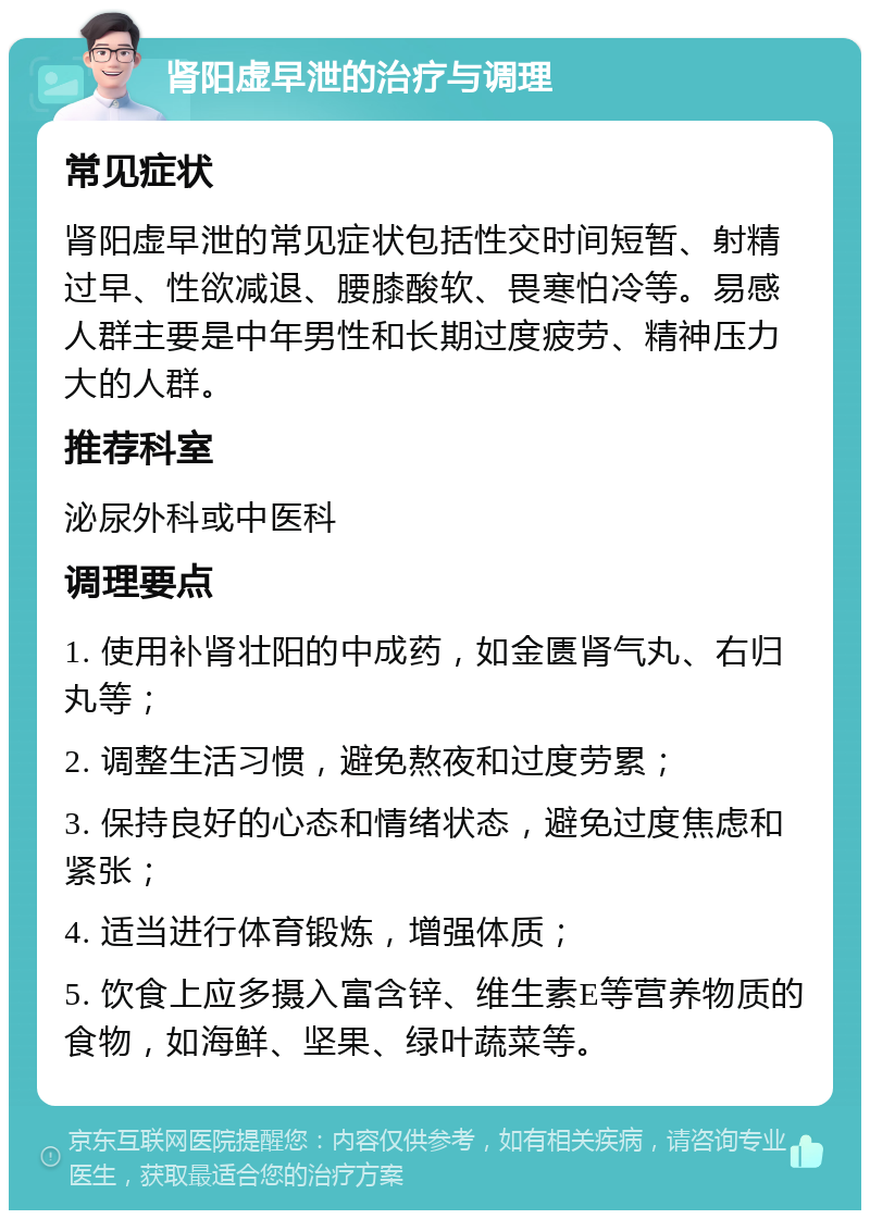 肾阳虚早泄的治疗与调理 常见症状 肾阳虚早泄的常见症状包括性交时间短暂、射精过早、性欲减退、腰膝酸软、畏寒怕冷等。易感人群主要是中年男性和长期过度疲劳、精神压力大的人群。 推荐科室 泌尿外科或中医科 调理要点 1. 使用补肾壮阳的中成药，如金匮肾气丸、右归丸等； 2. 调整生活习惯，避免熬夜和过度劳累； 3. 保持良好的心态和情绪状态，避免过度焦虑和紧张； 4. 适当进行体育锻炼，增强体质； 5. 饮食上应多摄入富含锌、维生素E等营养物质的食物，如海鲜、坚果、绿叶蔬菜等。