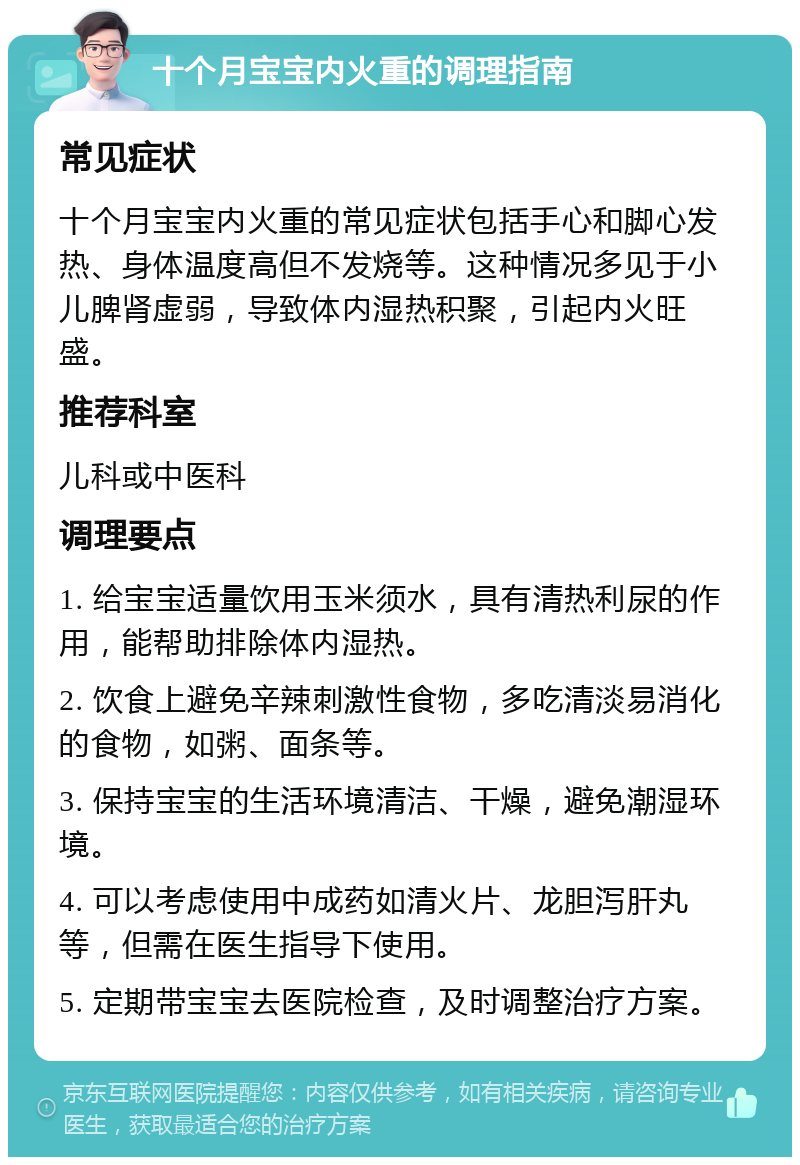 十个月宝宝内火重的调理指南 常见症状 十个月宝宝内火重的常见症状包括手心和脚心发热、身体温度高但不发烧等。这种情况多见于小儿脾肾虚弱，导致体内湿热积聚，引起内火旺盛。 推荐科室 儿科或中医科 调理要点 1. 给宝宝适量饮用玉米须水，具有清热利尿的作用，能帮助排除体内湿热。 2. 饮食上避免辛辣刺激性食物，多吃清淡易消化的食物，如粥、面条等。 3. 保持宝宝的生活环境清洁、干燥，避免潮湿环境。 4. 可以考虑使用中成药如清火片、龙胆泻肝丸等，但需在医生指导下使用。 5. 定期带宝宝去医院检查，及时调整治疗方案。