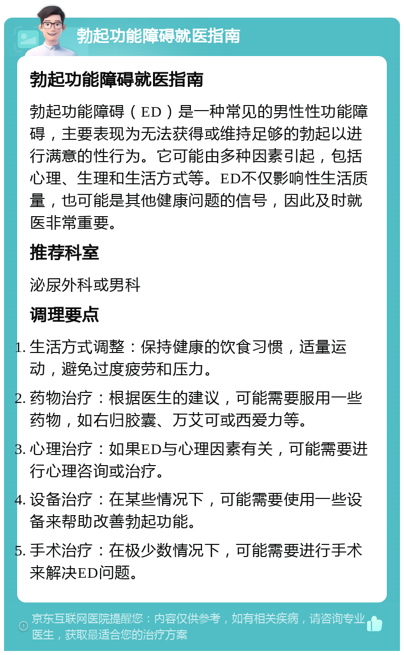 勃起功能障碍就医指南 勃起功能障碍就医指南 勃起功能障碍（ED）是一种常见的男性性功能障碍，主要表现为无法获得或维持足够的勃起以进行满意的性行为。它可能由多种因素引起，包括心理、生理和生活方式等。ED不仅影响性生活质量，也可能是其他健康问题的信号，因此及时就医非常重要。 推荐科室 泌尿外科或男科 调理要点 生活方式调整：保持健康的饮食习惯，适量运动，避免过度疲劳和压力。 药物治疗：根据医生的建议，可能需要服用一些药物，如右归胶囊、万艾可或西爱力等。 心理治疗：如果ED与心理因素有关，可能需要进行心理咨询或治疗。 设备治疗：在某些情况下，可能需要使用一些设备来帮助改善勃起功能。 手术治疗：在极少数情况下，可能需要进行手术来解决ED问题。