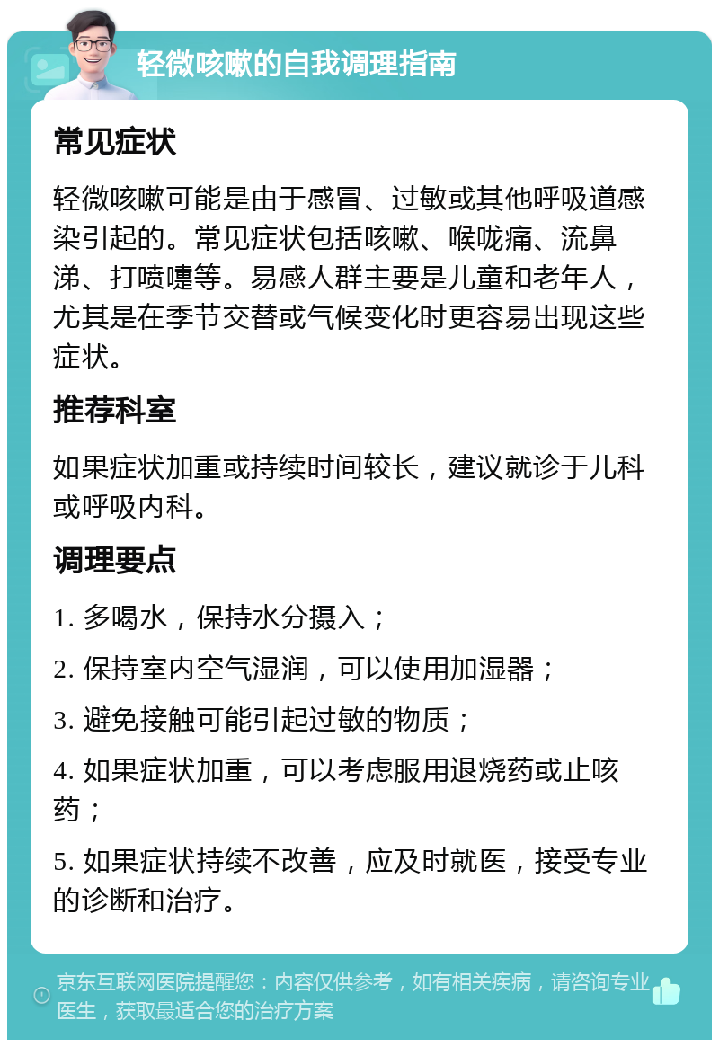 轻微咳嗽的自我调理指南 常见症状 轻微咳嗽可能是由于感冒、过敏或其他呼吸道感染引起的。常见症状包括咳嗽、喉咙痛、流鼻涕、打喷嚏等。易感人群主要是儿童和老年人，尤其是在季节交替或气候变化时更容易出现这些症状。 推荐科室 如果症状加重或持续时间较长，建议就诊于儿科或呼吸内科。 调理要点 1. 多喝水，保持水分摄入； 2. 保持室内空气湿润，可以使用加湿器； 3. 避免接触可能引起过敏的物质； 4. 如果症状加重，可以考虑服用退烧药或止咳药； 5. 如果症状持续不改善，应及时就医，接受专业的诊断和治疗。