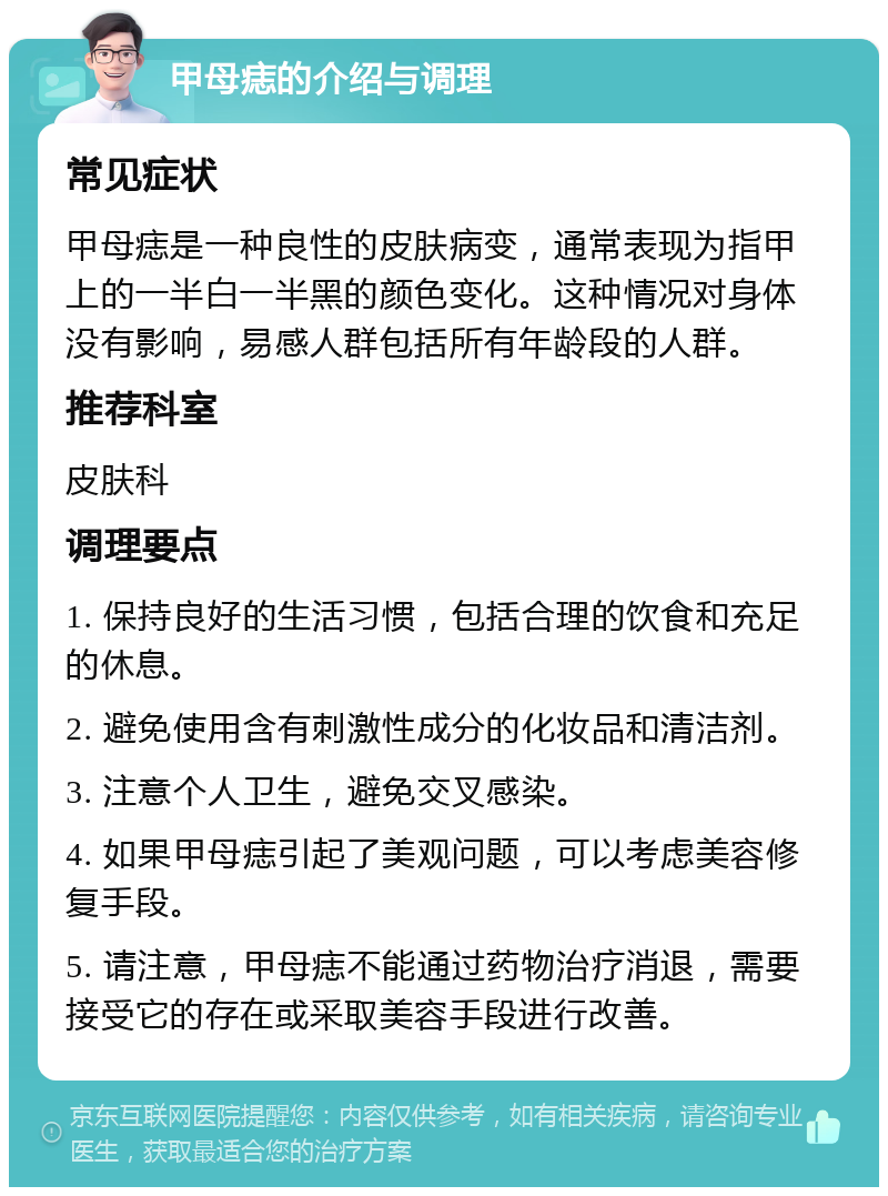 甲母痣的介绍与调理 常见症状 甲母痣是一种良性的皮肤病变，通常表现为指甲上的一半白一半黑的颜色变化。这种情况对身体没有影响，易感人群包括所有年龄段的人群。 推荐科室 皮肤科 调理要点 1. 保持良好的生活习惯，包括合理的饮食和充足的休息。 2. 避免使用含有刺激性成分的化妆品和清洁剂。 3. 注意个人卫生，避免交叉感染。 4. 如果甲母痣引起了美观问题，可以考虑美容修复手段。 5. 请注意，甲母痣不能通过药物治疗消退，需要接受它的存在或采取美容手段进行改善。