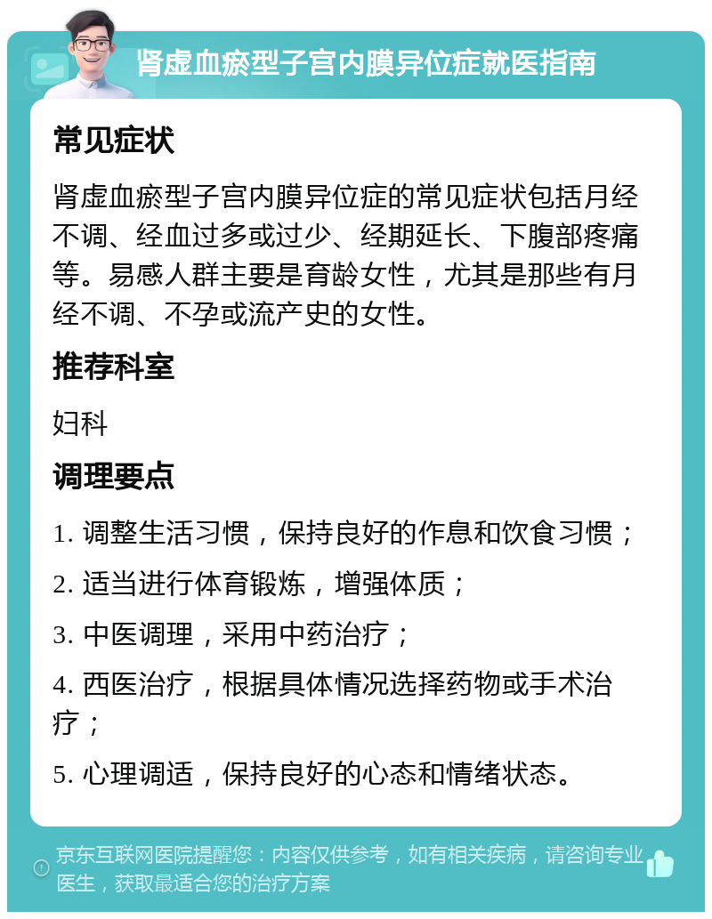 肾虚血瘀型子宫内膜异位症就医指南 常见症状 肾虚血瘀型子宫内膜异位症的常见症状包括月经不调、经血过多或过少、经期延长、下腹部疼痛等。易感人群主要是育龄女性，尤其是那些有月经不调、不孕或流产史的女性。 推荐科室 妇科 调理要点 1. 调整生活习惯，保持良好的作息和饮食习惯； 2. 适当进行体育锻炼，增强体质； 3. 中医调理，采用中药治疗； 4. 西医治疗，根据具体情况选择药物或手术治疗； 5. 心理调适，保持良好的心态和情绪状态。