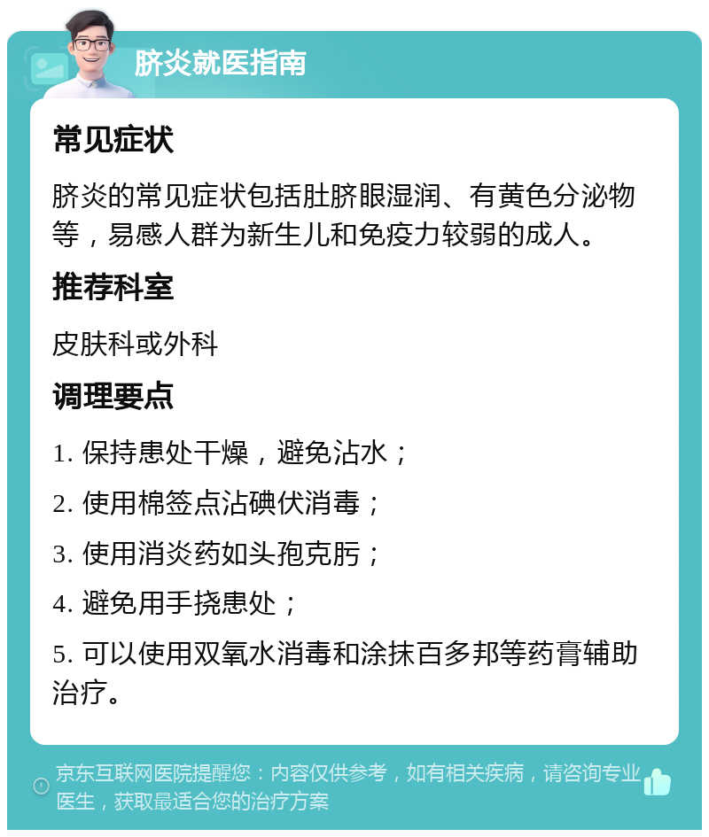 脐炎就医指南 常见症状 脐炎的常见症状包括肚脐眼湿润、有黄色分泌物等，易感人群为新生儿和免疫力较弱的成人。 推荐科室 皮肤科或外科 调理要点 1. 保持患处干燥，避免沾水； 2. 使用棉签点沾碘伏消毒； 3. 使用消炎药如头孢克肟； 4. 避免用手挠患处； 5. 可以使用双氧水消毒和涂抹百多邦等药膏辅助治疗。