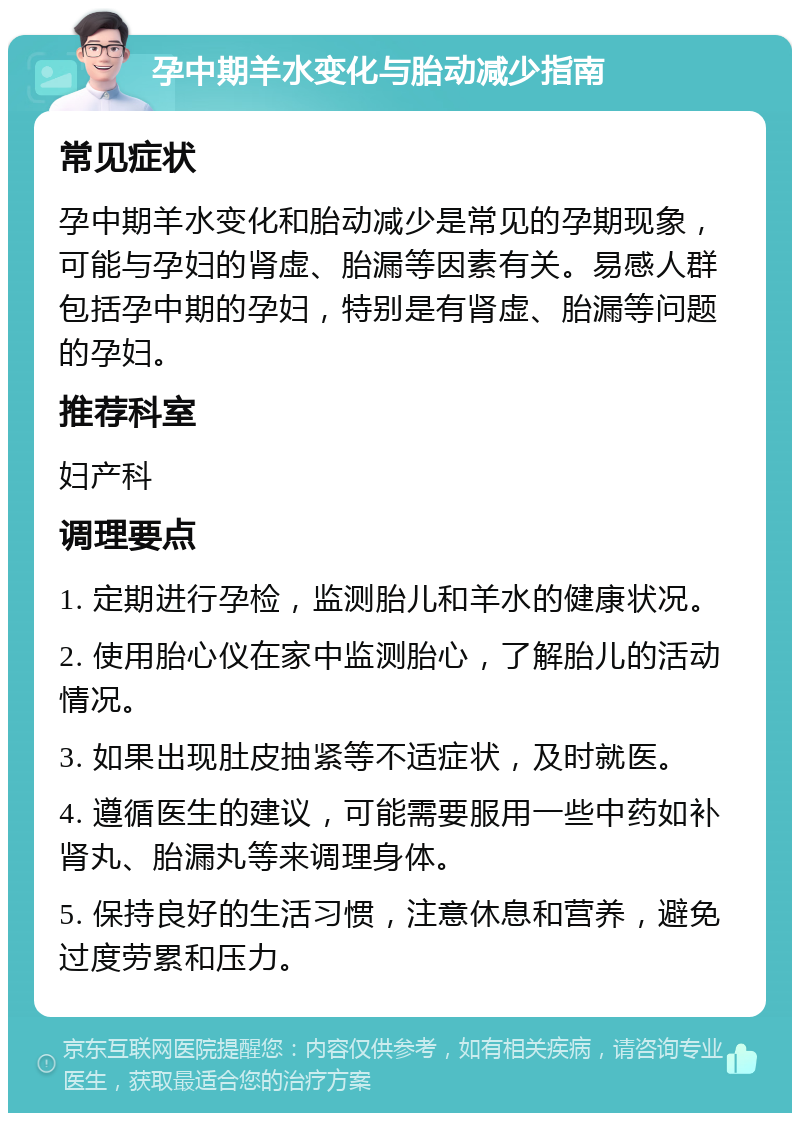 孕中期羊水变化与胎动减少指南 常见症状 孕中期羊水变化和胎动减少是常见的孕期现象，可能与孕妇的肾虚、胎漏等因素有关。易感人群包括孕中期的孕妇，特别是有肾虚、胎漏等问题的孕妇。 推荐科室 妇产科 调理要点 1. 定期进行孕检，监测胎儿和羊水的健康状况。 2. 使用胎心仪在家中监测胎心，了解胎儿的活动情况。 3. 如果出现肚皮抽紧等不适症状，及时就医。 4. 遵循医生的建议，可能需要服用一些中药如补肾丸、胎漏丸等来调理身体。 5. 保持良好的生活习惯，注意休息和营养，避免过度劳累和压力。