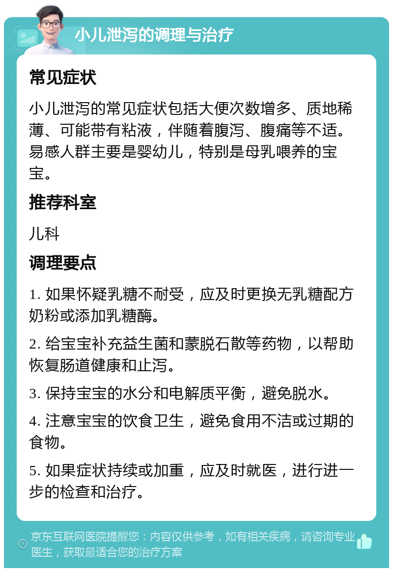 小儿泄泻的调理与治疗 常见症状 小儿泄泻的常见症状包括大便次数增多、质地稀薄、可能带有粘液，伴随着腹泻、腹痛等不适。易感人群主要是婴幼儿，特别是母乳喂养的宝宝。 推荐科室 儿科 调理要点 1. 如果怀疑乳糖不耐受，应及时更换无乳糖配方奶粉或添加乳糖酶。 2. 给宝宝补充益生菌和蒙脱石散等药物，以帮助恢复肠道健康和止泻。 3. 保持宝宝的水分和电解质平衡，避免脱水。 4. 注意宝宝的饮食卫生，避免食用不洁或过期的食物。 5. 如果症状持续或加重，应及时就医，进行进一步的检查和治疗。