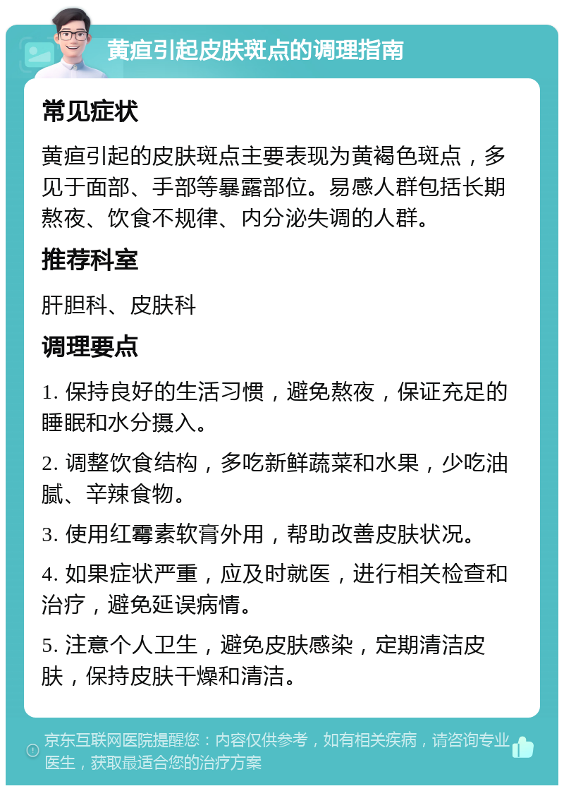 黄疸引起皮肤斑点的调理指南 常见症状 黄疸引起的皮肤斑点主要表现为黄褐色斑点，多见于面部、手部等暴露部位。易感人群包括长期熬夜、饮食不规律、内分泌失调的人群。 推荐科室 肝胆科、皮肤科 调理要点 1. 保持良好的生活习惯，避免熬夜，保证充足的睡眠和水分摄入。 2. 调整饮食结构，多吃新鲜蔬菜和水果，少吃油腻、辛辣食物。 3. 使用红霉素软膏外用，帮助改善皮肤状况。 4. 如果症状严重，应及时就医，进行相关检查和治疗，避免延误病情。 5. 注意个人卫生，避免皮肤感染，定期清洁皮肤，保持皮肤干燥和清洁。