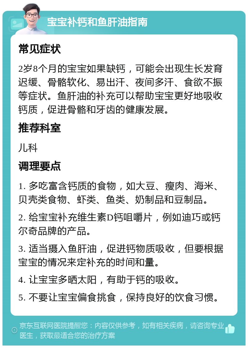 宝宝补钙和鱼肝油指南 常见症状 2岁8个月的宝宝如果缺钙，可能会出现生长发育迟缓、骨骼软化、易出汗、夜间多汗、食欲不振等症状。鱼肝油的补充可以帮助宝宝更好地吸收钙质，促进骨骼和牙齿的健康发展。 推荐科室 儿科 调理要点 1. 多吃富含钙质的食物，如大豆、瘦肉、海米、贝壳类食物、虾类、鱼类、奶制品和豆制品。 2. 给宝宝补充维生素D钙咀嚼片，例如迪巧或钙尔奇品牌的产品。 3. 适当摄入鱼肝油，促进钙物质吸收，但要根据宝宝的情况来定补充的时间和量。 4. 让宝宝多晒太阳，有助于钙的吸收。 5. 不要让宝宝偏食挑食，保持良好的饮食习惯。