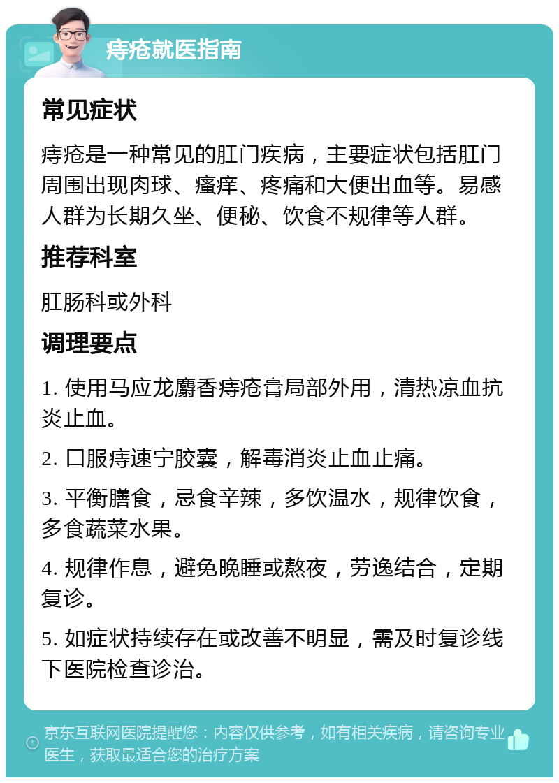 痔疮就医指南 常见症状 痔疮是一种常见的肛门疾病，主要症状包括肛门周围出现肉球、瘙痒、疼痛和大便出血等。易感人群为长期久坐、便秘、饮食不规律等人群。 推荐科室 肛肠科或外科 调理要点 1. 使用马应龙麝香痔疮膏局部外用，清热凉血抗炎止血。 2. 口服痔速宁胶囊，解毒消炎止血止痛。 3. 平衡膳食，忌食辛辣，多饮温水，规律饮食，多食蔬菜水果。 4. 规律作息，避免晚睡或熬夜，劳逸结合，定期复诊。 5. 如症状持续存在或改善不明显，需及时复诊线下医院检查诊治。