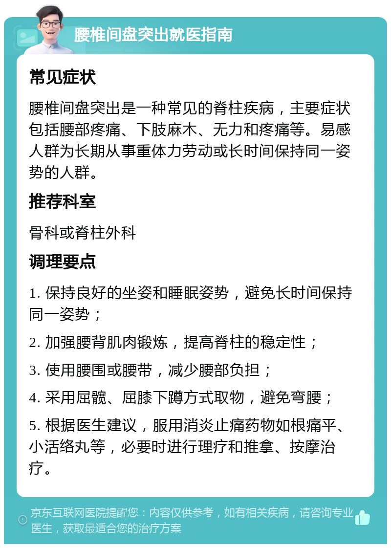 腰椎间盘突出就医指南 常见症状 腰椎间盘突出是一种常见的脊柱疾病，主要症状包括腰部疼痛、下肢麻木、无力和疼痛等。易感人群为长期从事重体力劳动或长时间保持同一姿势的人群。 推荐科室 骨科或脊柱外科 调理要点 1. 保持良好的坐姿和睡眠姿势，避免长时间保持同一姿势； 2. 加强腰背肌肉锻炼，提高脊柱的稳定性； 3. 使用腰围或腰带，减少腰部负担； 4. 采用屈髋、屈膝下蹲方式取物，避免弯腰； 5. 根据医生建议，服用消炎止痛药物如根痛平、小活络丸等，必要时进行理疗和推拿、按摩治疗。