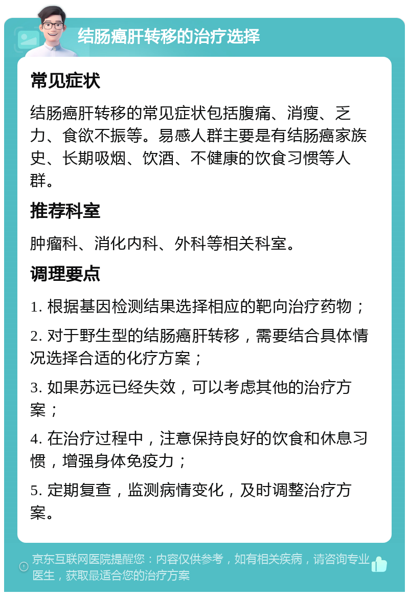 结肠癌肝转移的治疗选择 常见症状 结肠癌肝转移的常见症状包括腹痛、消瘦、乏力、食欲不振等。易感人群主要是有结肠癌家族史、长期吸烟、饮酒、不健康的饮食习惯等人群。 推荐科室 肿瘤科、消化内科、外科等相关科室。 调理要点 1. 根据基因检测结果选择相应的靶向治疗药物； 2. 对于野生型的结肠癌肝转移，需要结合具体情况选择合适的化疗方案； 3. 如果苏远已经失效，可以考虑其他的治疗方案； 4. 在治疗过程中，注意保持良好的饮食和休息习惯，增强身体免疫力； 5. 定期复查，监测病情变化，及时调整治疗方案。