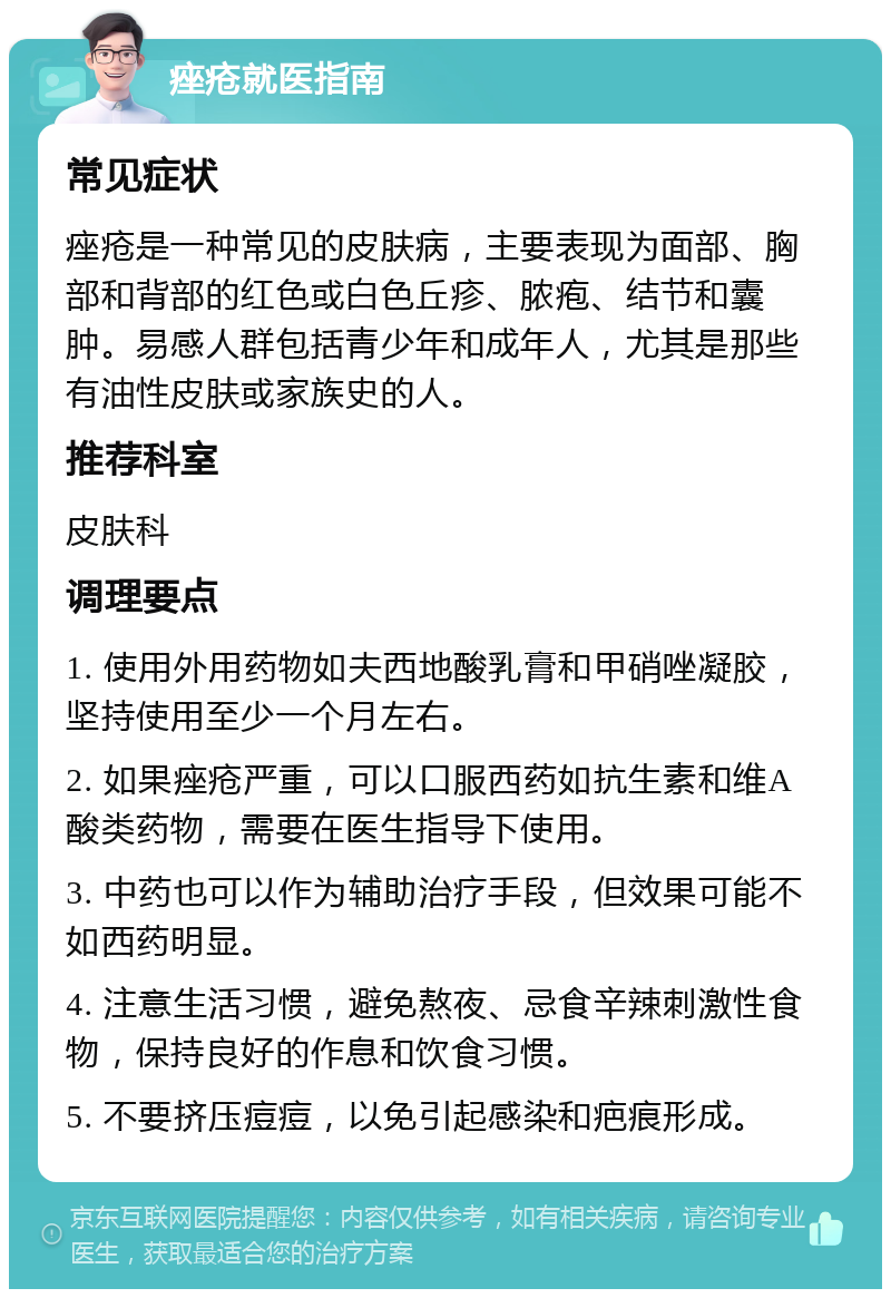 痤疮就医指南 常见症状 痤疮是一种常见的皮肤病，主要表现为面部、胸部和背部的红色或白色丘疹、脓疱、结节和囊肿。易感人群包括青少年和成年人，尤其是那些有油性皮肤或家族史的人。 推荐科室 皮肤科 调理要点 1. 使用外用药物如夫西地酸乳膏和甲硝唑凝胶，坚持使用至少一个月左右。 2. 如果痤疮严重，可以口服西药如抗生素和维A酸类药物，需要在医生指导下使用。 3. 中药也可以作为辅助治疗手段，但效果可能不如西药明显。 4. 注意生活习惯，避免熬夜、忌食辛辣刺激性食物，保持良好的作息和饮食习惯。 5. 不要挤压痘痘，以免引起感染和疤痕形成。