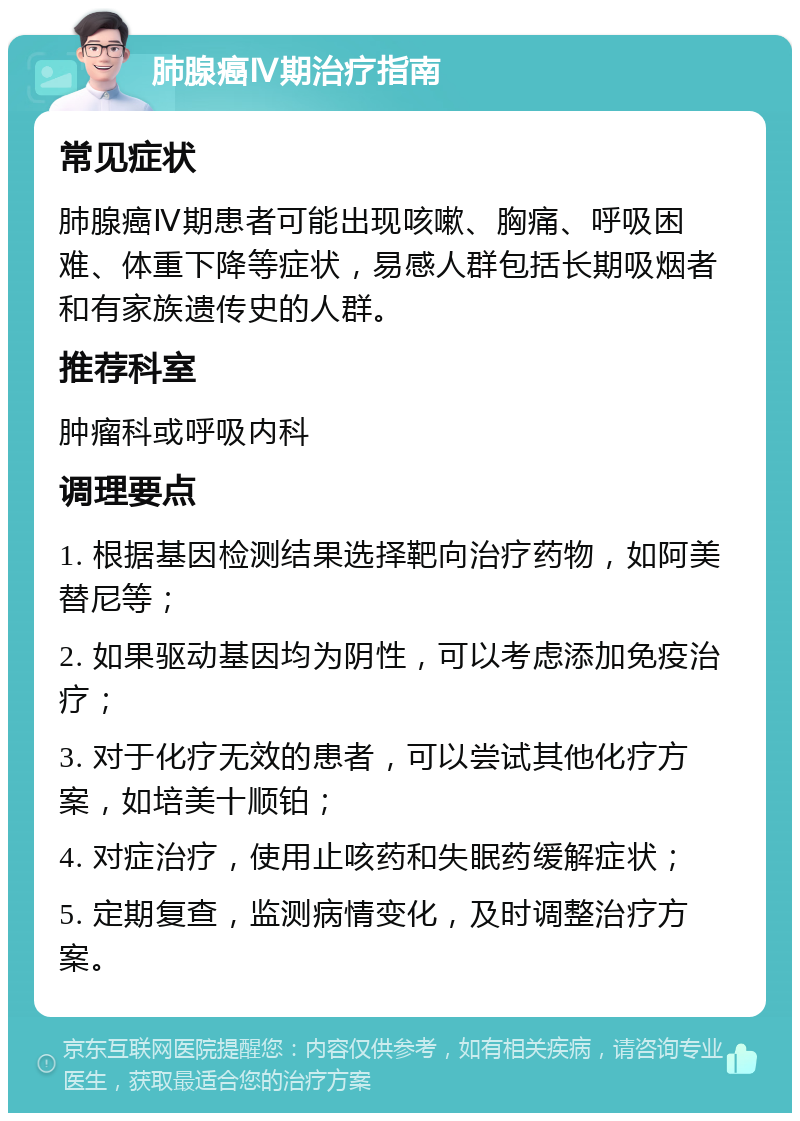 肺腺癌Ⅳ期治疗指南 常见症状 肺腺癌Ⅳ期患者可能出现咳嗽、胸痛、呼吸困难、体重下降等症状，易感人群包括长期吸烟者和有家族遗传史的人群。 推荐科室 肿瘤科或呼吸内科 调理要点 1. 根据基因检测结果选择靶向治疗药物，如阿美替尼等； 2. 如果驱动基因均为阴性，可以考虑添加免疫治疗； 3. 对于化疗无效的患者，可以尝试其他化疗方案，如培美十顺铂； 4. 对症治疗，使用止咳药和失眠药缓解症状； 5. 定期复查，监测病情变化，及时调整治疗方案。