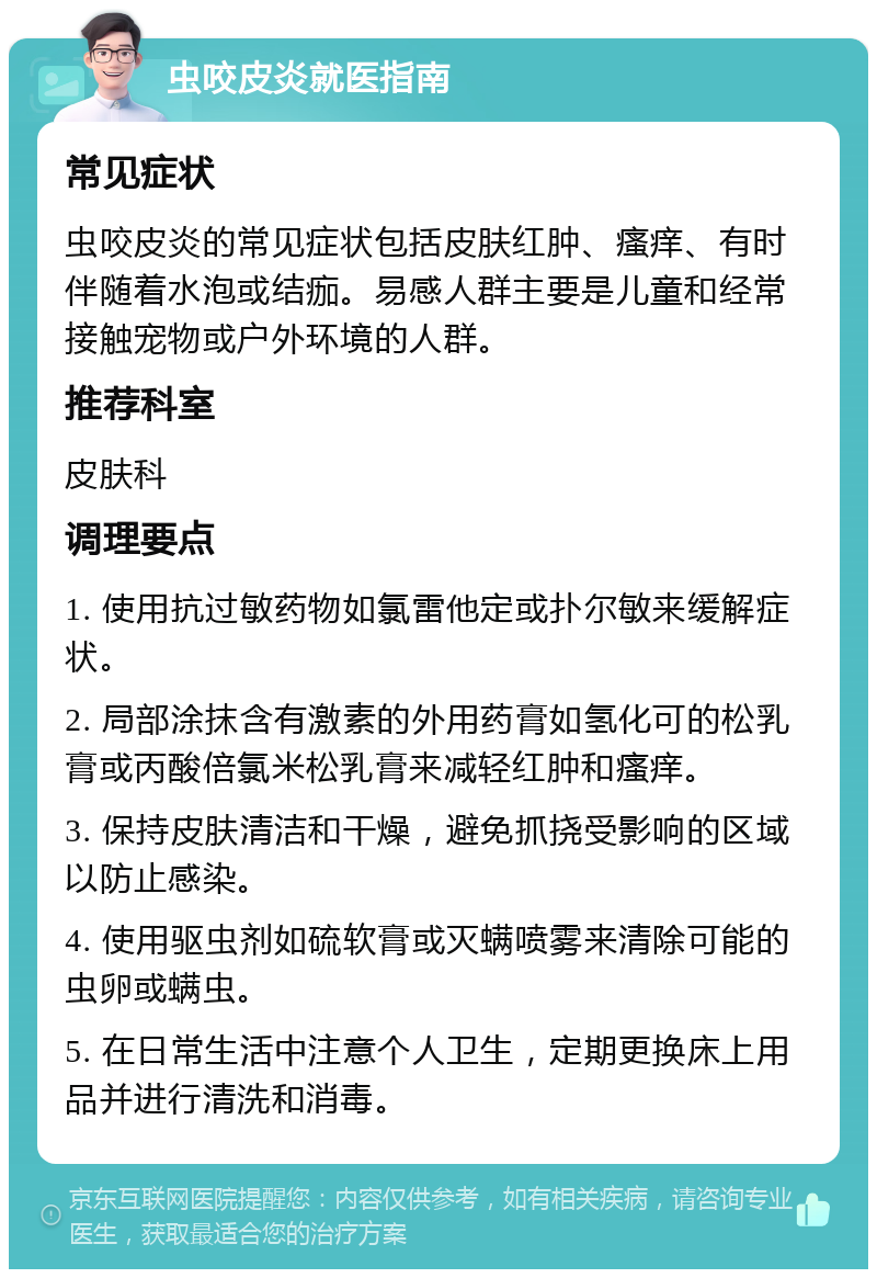 虫咬皮炎就医指南 常见症状 虫咬皮炎的常见症状包括皮肤红肿、瘙痒、有时伴随着水泡或结痂。易感人群主要是儿童和经常接触宠物或户外环境的人群。 推荐科室 皮肤科 调理要点 1. 使用抗过敏药物如氯雷他定或扑尔敏来缓解症状。 2. 局部涂抹含有激素的外用药膏如氢化可的松乳膏或丙酸倍氯米松乳膏来减轻红肿和瘙痒。 3. 保持皮肤清洁和干燥，避免抓挠受影响的区域以防止感染。 4. 使用驱虫剂如硫软膏或灭螨喷雾来清除可能的虫卵或螨虫。 5. 在日常生活中注意个人卫生，定期更换床上用品并进行清洗和消毒。