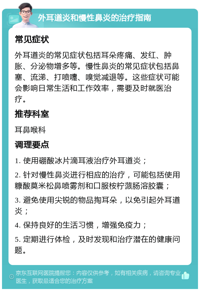 外耳道炎和慢性鼻炎的治疗指南 常见症状 外耳道炎的常见症状包括耳朵疼痛、发红、肿胀、分泌物增多等。慢性鼻炎的常见症状包括鼻塞、流涕、打喷嚏、嗅觉减退等。这些症状可能会影响日常生活和工作效率，需要及时就医治疗。 推荐科室 耳鼻喉科 调理要点 1. 使用硼酸冰片滴耳液治疗外耳道炎； 2. 针对慢性鼻炎进行相应的治疗，可能包括使用糠酸莫米松鼻喷雾剂和口服桉柠蒎肠溶胶囊； 3. 避免使用尖锐的物品掏耳朵，以免引起外耳道炎； 4. 保持良好的生活习惯，增强免疫力； 5. 定期进行体检，及时发现和治疗潜在的健康问题。