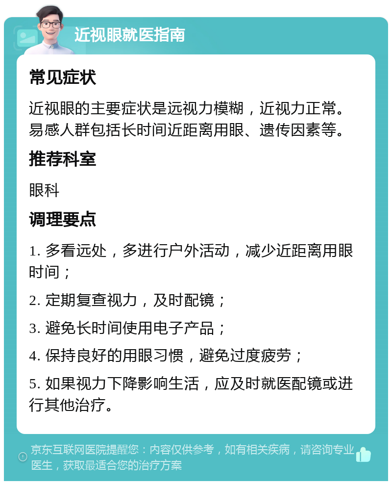 近视眼就医指南 常见症状 近视眼的主要症状是远视力模糊，近视力正常。易感人群包括长时间近距离用眼、遗传因素等。 推荐科室 眼科 调理要点 1. 多看远处，多进行户外活动，减少近距离用眼时间； 2. 定期复查视力，及时配镜； 3. 避免长时间使用电子产品； 4. 保持良好的用眼习惯，避免过度疲劳； 5. 如果视力下降影响生活，应及时就医配镜或进行其他治疗。