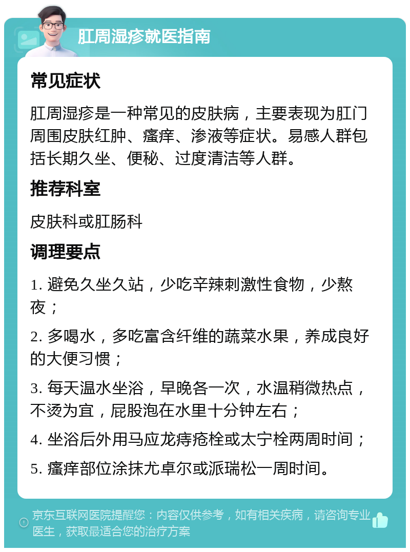 肛周湿疹就医指南 常见症状 肛周湿疹是一种常见的皮肤病，主要表现为肛门周围皮肤红肿、瘙痒、渗液等症状。易感人群包括长期久坐、便秘、过度清洁等人群。 推荐科室 皮肤科或肛肠科 调理要点 1. 避免久坐久站，少吃辛辣刺激性食物，少熬夜； 2. 多喝水，多吃富含纤维的蔬菜水果，养成良好的大便习惯； 3. 每天温水坐浴，早晚各一次，水温稍微热点，不烫为宜，屁股泡在水里十分钟左右； 4. 坐浴后外用马应龙痔疮栓或太宁栓两周时间； 5. 瘙痒部位涂抹尤卓尔或派瑞松一周时间。