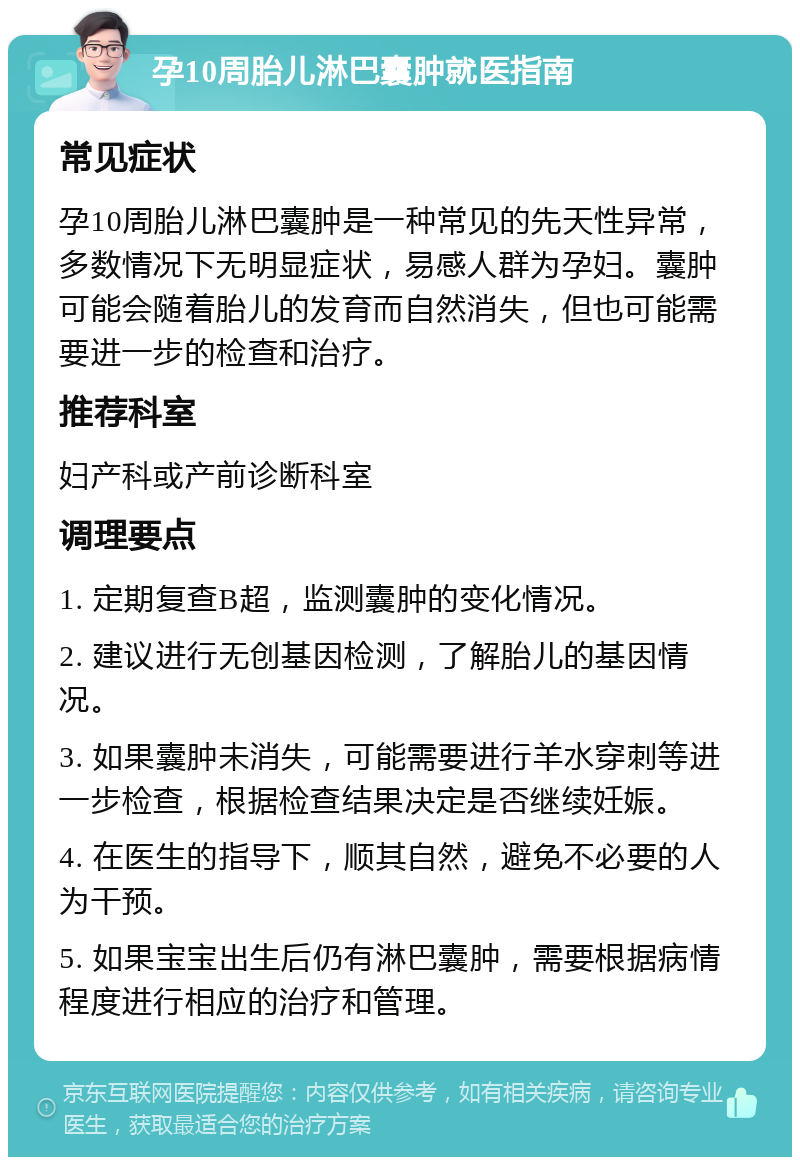 孕10周胎儿淋巴囊肿就医指南 常见症状 孕10周胎儿淋巴囊肿是一种常见的先天性异常，多数情况下无明显症状，易感人群为孕妇。囊肿可能会随着胎儿的发育而自然消失，但也可能需要进一步的检查和治疗。 推荐科室 妇产科或产前诊断科室 调理要点 1. 定期复查B超，监测囊肿的变化情况。 2. 建议进行无创基因检测，了解胎儿的基因情况。 3. 如果囊肿未消失，可能需要进行羊水穿刺等进一步检查，根据检查结果决定是否继续妊娠。 4. 在医生的指导下，顺其自然，避免不必要的人为干预。 5. 如果宝宝出生后仍有淋巴囊肿，需要根据病情程度进行相应的治疗和管理。