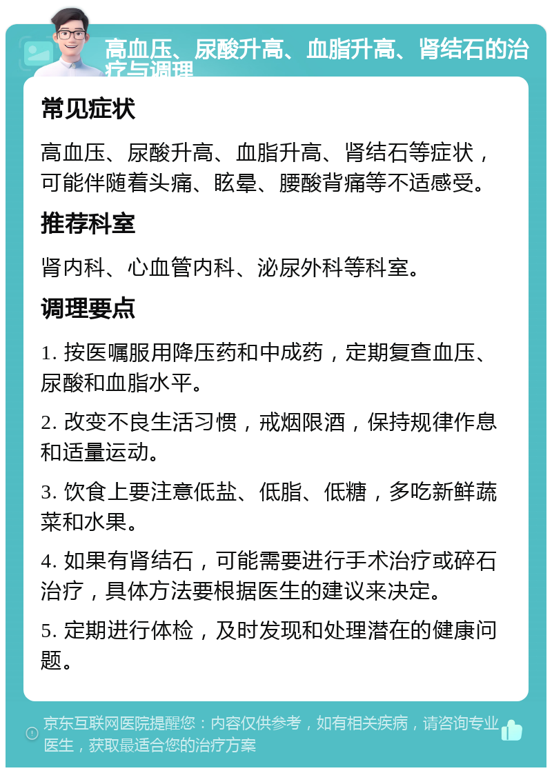 高血压、尿酸升高、血脂升高、肾结石的治疗与调理 常见症状 高血压、尿酸升高、血脂升高、肾结石等症状，可能伴随着头痛、眩晕、腰酸背痛等不适感受。 推荐科室 肾内科、心血管内科、泌尿外科等科室。 调理要点 1. 按医嘱服用降压药和中成药，定期复查血压、尿酸和血脂水平。 2. 改变不良生活习惯，戒烟限酒，保持规律作息和适量运动。 3. 饮食上要注意低盐、低脂、低糖，多吃新鲜蔬菜和水果。 4. 如果有肾结石，可能需要进行手术治疗或碎石治疗，具体方法要根据医生的建议来决定。 5. 定期进行体检，及时发现和处理潜在的健康问题。