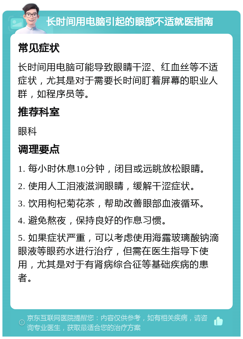 长时间用电脑引起的眼部不适就医指南 常见症状 长时间用电脑可能导致眼睛干涩、红血丝等不适症状，尤其是对于需要长时间盯着屏幕的职业人群，如程序员等。 推荐科室 眼科 调理要点 1. 每小时休息10分钟，闭目或远眺放松眼睛。 2. 使用人工泪液滋润眼睛，缓解干涩症状。 3. 饮用枸杞菊花茶，帮助改善眼部血液循环。 4. 避免熬夜，保持良好的作息习惯。 5. 如果症状严重，可以考虑使用海露玻璃酸钠滴眼液等眼药水进行治疗，但需在医生指导下使用，尤其是对于有肾病综合征等基础疾病的患者。