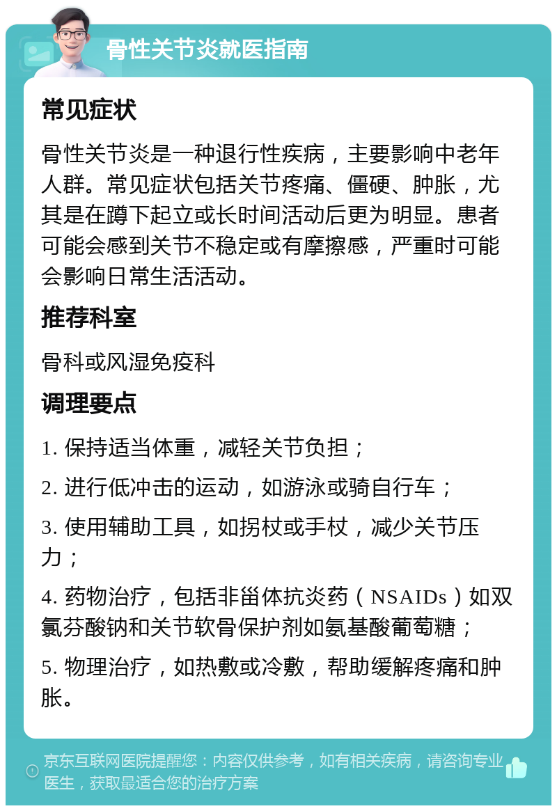 骨性关节炎就医指南 常见症状 骨性关节炎是一种退行性疾病，主要影响中老年人群。常见症状包括关节疼痛、僵硬、肿胀，尤其是在蹲下起立或长时间活动后更为明显。患者可能会感到关节不稳定或有摩擦感，严重时可能会影响日常生活活动。 推荐科室 骨科或风湿免疫科 调理要点 1. 保持适当体重，减轻关节负担； 2. 进行低冲击的运动，如游泳或骑自行车； 3. 使用辅助工具，如拐杖或手杖，减少关节压力； 4. 药物治疗，包括非甾体抗炎药（NSAIDs）如双氯芬酸钠和关节软骨保护剂如氨基酸葡萄糖； 5. 物理治疗，如热敷或冷敷，帮助缓解疼痛和肿胀。