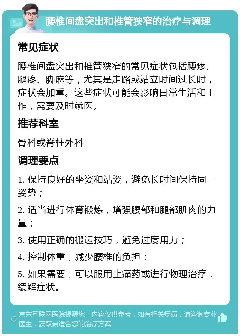 腰椎间盘突出和椎管狭窄的治疗与调理 常见症状 腰椎间盘突出和椎管狭窄的常见症状包括腰疼、腿疼、脚麻等，尤其是走路或站立时间过长时，症状会加重。这些症状可能会影响日常生活和工作，需要及时就医。 推荐科室 骨科或脊柱外科 调理要点 1. 保持良好的坐姿和站姿，避免长时间保持同一姿势； 2. 适当进行体育锻炼，增强腰部和腿部肌肉的力量； 3. 使用正确的搬运技巧，避免过度用力； 4. 控制体重，减少腰椎的负担； 5. 如果需要，可以服用止痛药或进行物理治疗，缓解症状。