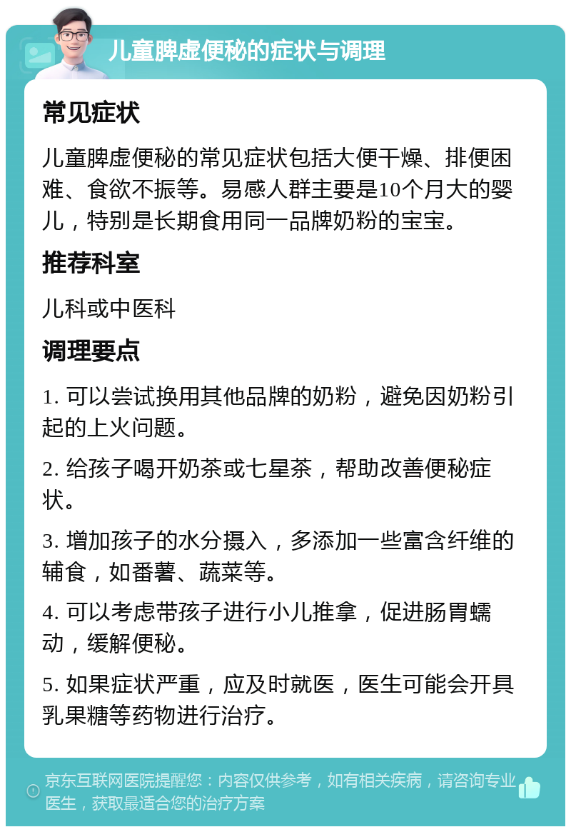 儿童脾虚便秘的症状与调理 常见症状 儿童脾虚便秘的常见症状包括大便干燥、排便困难、食欲不振等。易感人群主要是10个月大的婴儿，特别是长期食用同一品牌奶粉的宝宝。 推荐科室 儿科或中医科 调理要点 1. 可以尝试换用其他品牌的奶粉，避免因奶粉引起的上火问题。 2. 给孩子喝开奶茶或七星茶，帮助改善便秘症状。 3. 增加孩子的水分摄入，多添加一些富含纤维的辅食，如番薯、蔬菜等。 4. 可以考虑带孩子进行小儿推拿，促进肠胃蠕动，缓解便秘。 5. 如果症状严重，应及时就医，医生可能会开具乳果糖等药物进行治疗。