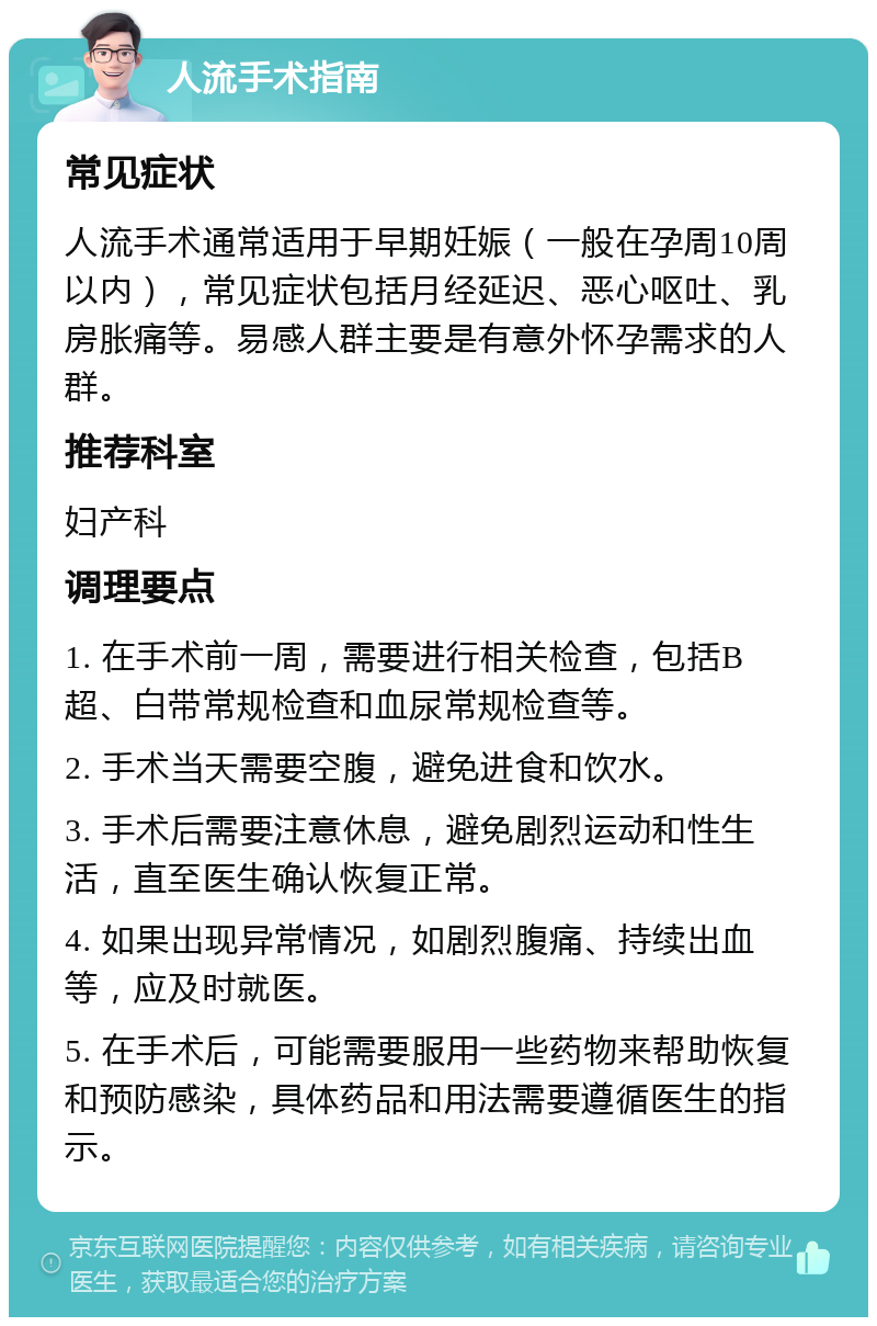 人流手术指南 常见症状 人流手术通常适用于早期妊娠（一般在孕周10周以内），常见症状包括月经延迟、恶心呕吐、乳房胀痛等。易感人群主要是有意外怀孕需求的人群。 推荐科室 妇产科 调理要点 1. 在手术前一周，需要进行相关检查，包括B超、白带常规检查和血尿常规检查等。 2. 手术当天需要空腹，避免进食和饮水。 3. 手术后需要注意休息，避免剧烈运动和性生活，直至医生确认恢复正常。 4. 如果出现异常情况，如剧烈腹痛、持续出血等，应及时就医。 5. 在手术后，可能需要服用一些药物来帮助恢复和预防感染，具体药品和用法需要遵循医生的指示。