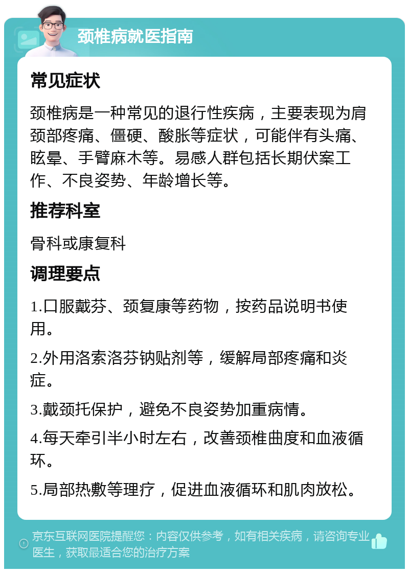 颈椎病就医指南 常见症状 颈椎病是一种常见的退行性疾病，主要表现为肩颈部疼痛、僵硬、酸胀等症状，可能伴有头痛、眩晕、手臂麻木等。易感人群包括长期伏案工作、不良姿势、年龄增长等。 推荐科室 骨科或康复科 调理要点 1.口服戴芬、颈复康等药物，按药品说明书使用。 2.外用洛索洛芬钠贴剂等，缓解局部疼痛和炎症。 3.戴颈托保护，避免不良姿势加重病情。 4.每天牵引半小时左右，改善颈椎曲度和血液循环。 5.局部热敷等理疗，促进血液循环和肌肉放松。