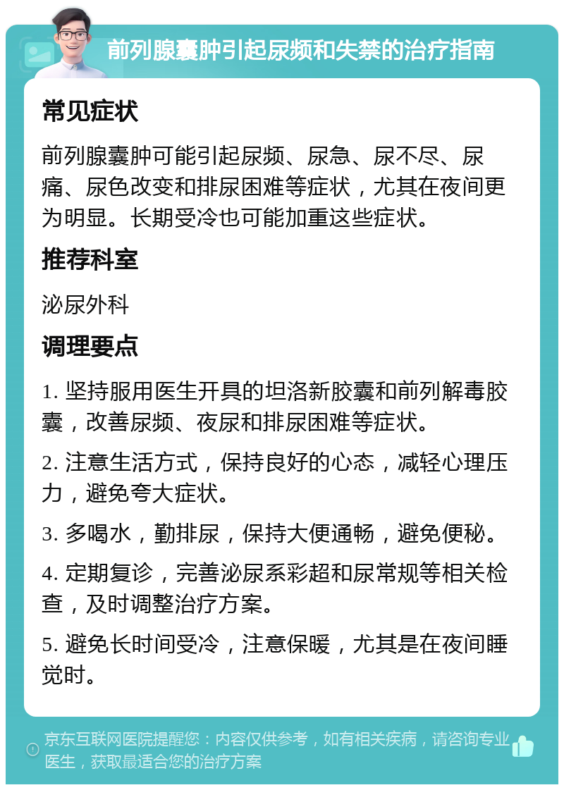 前列腺囊肿引起尿频和失禁的治疗指南 常见症状 前列腺囊肿可能引起尿频、尿急、尿不尽、尿痛、尿色改变和排尿困难等症状，尤其在夜间更为明显。长期受冷也可能加重这些症状。 推荐科室 泌尿外科 调理要点 1. 坚持服用医生开具的坦洛新胶囊和前列解毒胶囊，改善尿频、夜尿和排尿困难等症状。 2. 注意生活方式，保持良好的心态，减轻心理压力，避免夸大症状。 3. 多喝水，勤排尿，保持大便通畅，避免便秘。 4. 定期复诊，完善泌尿系彩超和尿常规等相关检查，及时调整治疗方案。 5. 避免长时间受冷，注意保暖，尤其是在夜间睡觉时。