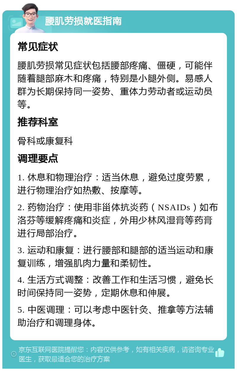 腰肌劳损就医指南 常见症状 腰肌劳损常见症状包括腰部疼痛、僵硬，可能伴随着腿部麻木和疼痛，特别是小腿外侧。易感人群为长期保持同一姿势、重体力劳动者或运动员等。 推荐科室 骨科或康复科 调理要点 1. 休息和物理治疗：适当休息，避免过度劳累，进行物理治疗如热敷、按摩等。 2. 药物治疗：使用非甾体抗炎药（NSAIDs）如布洛芬等缓解疼痛和炎症，外用少林风湿膏等药膏进行局部治疗。 3. 运动和康复：进行腰部和腿部的适当运动和康复训练，增强肌肉力量和柔韧性。 4. 生活方式调整：改善工作和生活习惯，避免长时间保持同一姿势，定期休息和伸展。 5. 中医调理：可以考虑中医针灸、推拿等方法辅助治疗和调理身体。