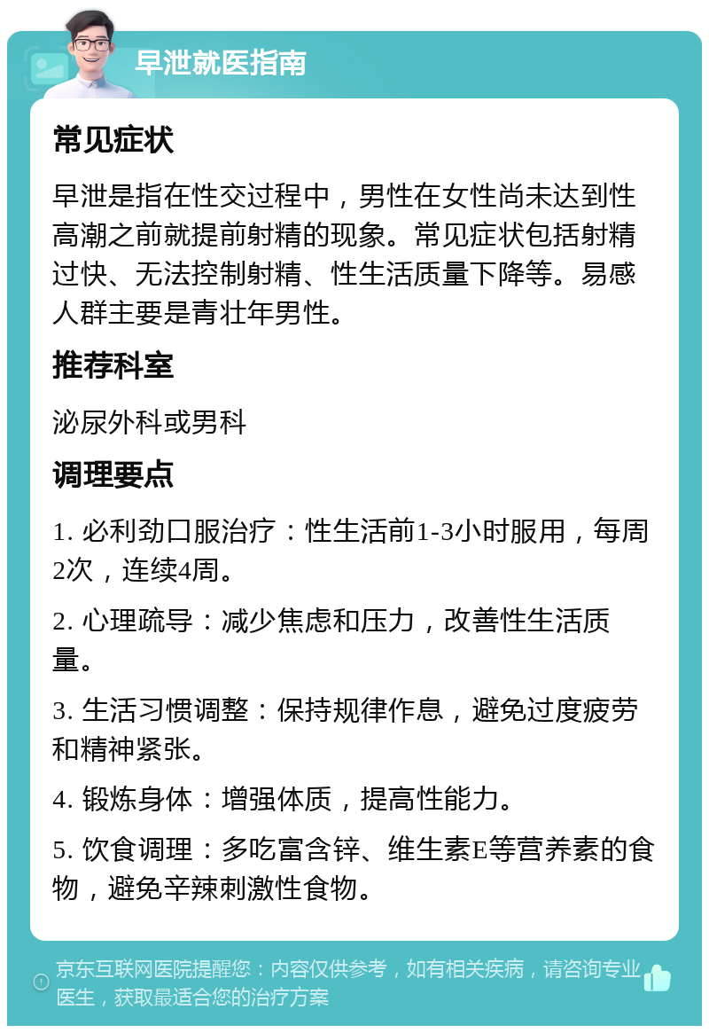 早泄就医指南 常见症状 早泄是指在性交过程中，男性在女性尚未达到性高潮之前就提前射精的现象。常见症状包括射精过快、无法控制射精、性生活质量下降等。易感人群主要是青壮年男性。 推荐科室 泌尿外科或男科 调理要点 1. 必利劲口服治疗：性生活前1-3小时服用，每周2次，连续4周。 2. 心理疏导：减少焦虑和压力，改善性生活质量。 3. 生活习惯调整：保持规律作息，避免过度疲劳和精神紧张。 4. 锻炼身体：增强体质，提高性能力。 5. 饮食调理：多吃富含锌、维生素E等营养素的食物，避免辛辣刺激性食物。