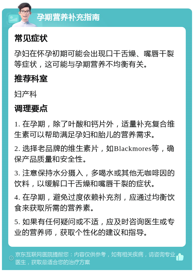 孕期营养补充指南 常见症状 孕妇在怀孕初期可能会出现口干舌燥、嘴唇干裂等症状，这可能与孕期营养不均衡有关。 推荐科室 妇产科 调理要点 1. 在孕期，除了叶酸和钙片外，适量补充复合维生素可以帮助满足孕妇和胎儿的营养需求。 2. 选择老品牌的维生素片，如Blackmores等，确保产品质量和安全性。 3. 注意保持水分摄入，多喝水或其他无咖啡因的饮料，以缓解口干舌燥和嘴唇干裂的症状。 4. 在孕期，避免过度依赖补充剂，应通过均衡饮食来获取所需的营养素。 5. 如果有任何疑问或不适，应及时咨询医生或专业的营养师，获取个性化的建议和指导。