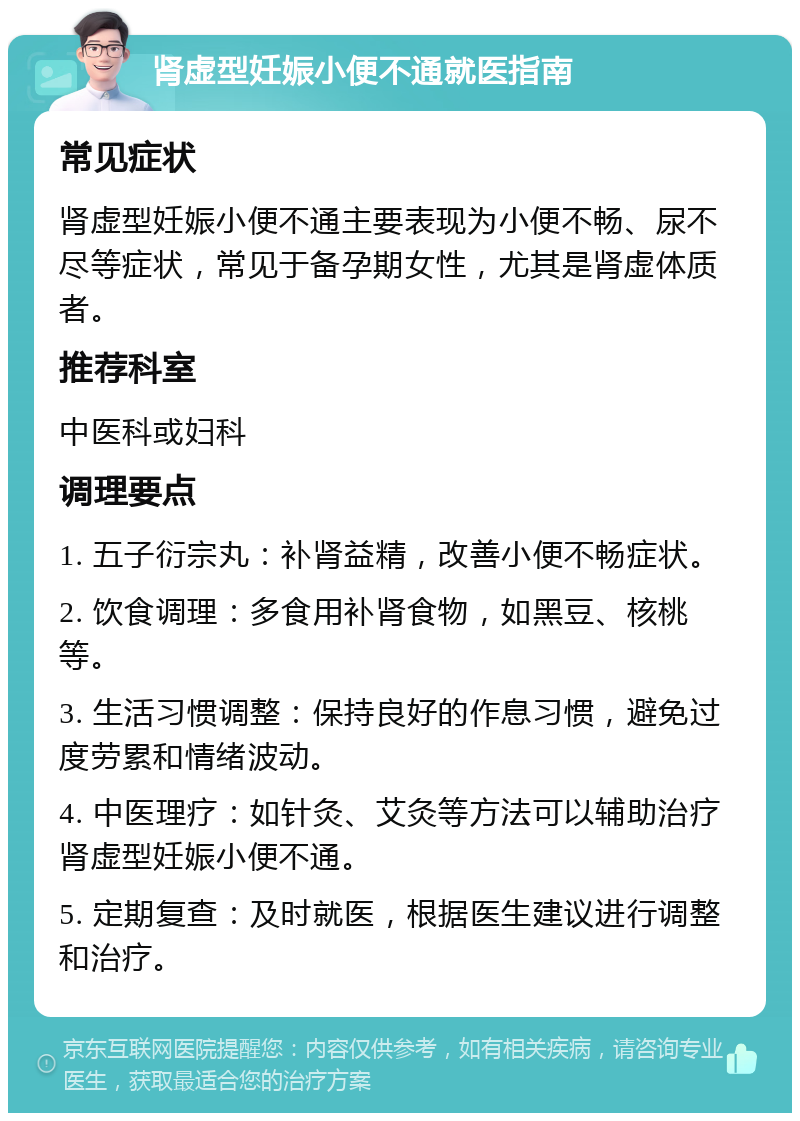 肾虚型妊娠小便不通就医指南 常见症状 肾虚型妊娠小便不通主要表现为小便不畅、尿不尽等症状，常见于备孕期女性，尤其是肾虚体质者。 推荐科室 中医科或妇科 调理要点 1. 五子衍宗丸：补肾益精，改善小便不畅症状。 2. 饮食调理：多食用补肾食物，如黑豆、核桃等。 3. 生活习惯调整：保持良好的作息习惯，避免过度劳累和情绪波动。 4. 中医理疗：如针灸、艾灸等方法可以辅助治疗肾虚型妊娠小便不通。 5. 定期复查：及时就医，根据医生建议进行调整和治疗。