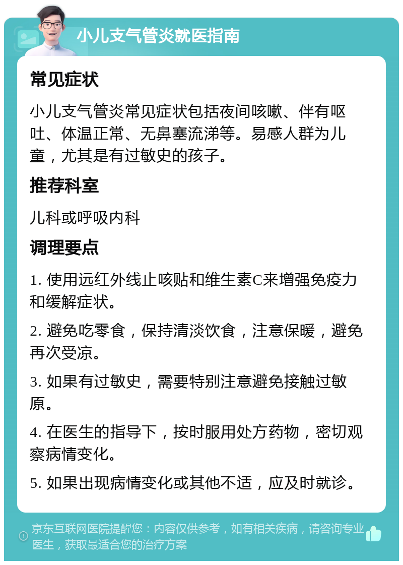 小儿支气管炎就医指南 常见症状 小儿支气管炎常见症状包括夜间咳嗽、伴有呕吐、体温正常、无鼻塞流涕等。易感人群为儿童，尤其是有过敏史的孩子。 推荐科室 儿科或呼吸内科 调理要点 1. 使用远红外线止咳贴和维生素C来增强免疫力和缓解症状。 2. 避免吃零食，保持清淡饮食，注意保暖，避免再次受凉。 3. 如果有过敏史，需要特别注意避免接触过敏原。 4. 在医生的指导下，按时服用处方药物，密切观察病情变化。 5. 如果出现病情变化或其他不适，应及时就诊。